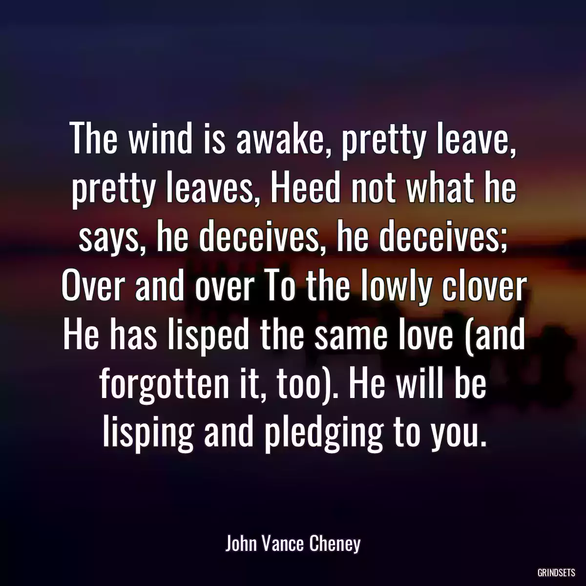 The wind is awake, pretty leave, pretty leaves, Heed not what he says, he deceives, he deceives; Over and over To the lowly clover He has lisped the same love (and forgotten it, too). He will be lisping and pledging to you.