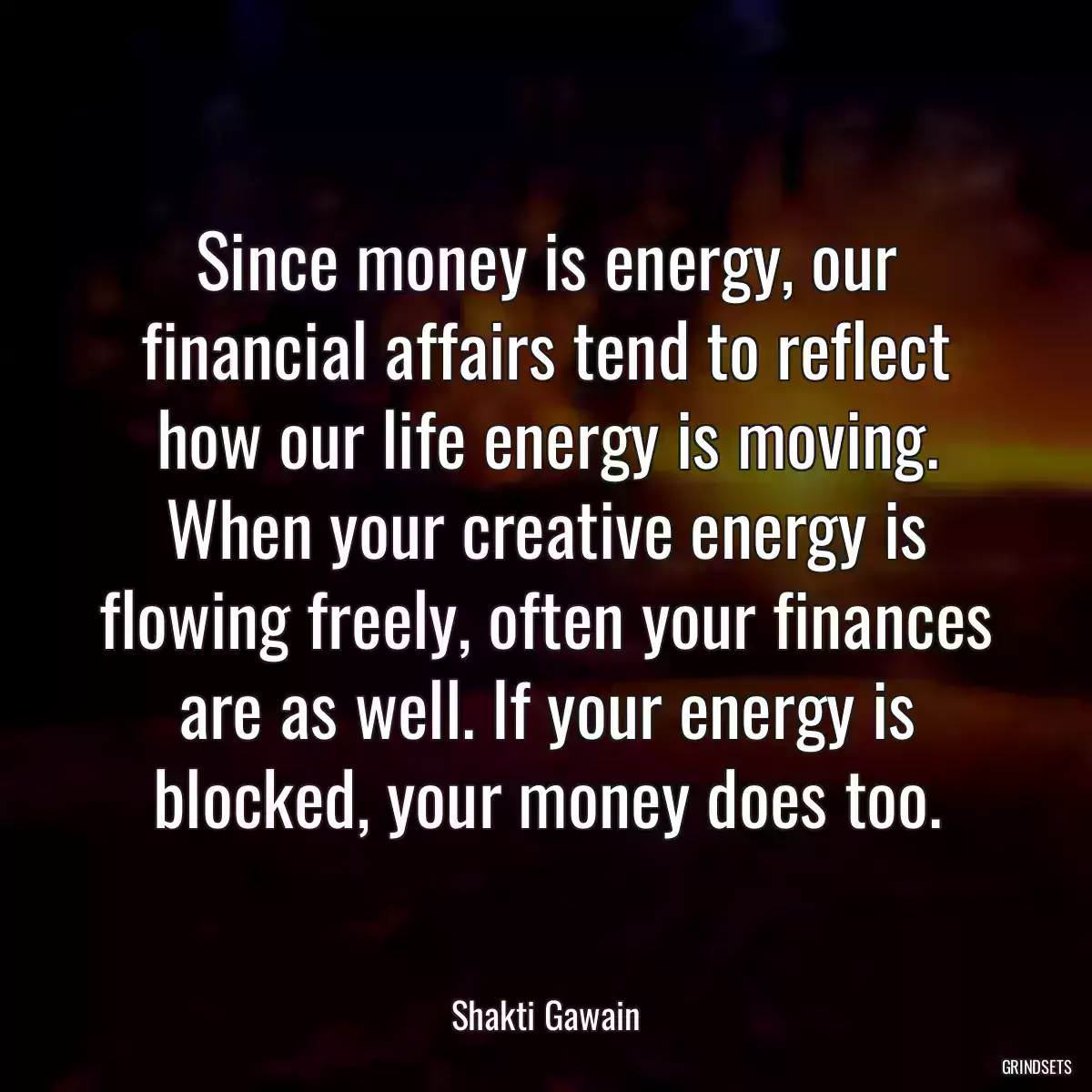 Since money is energy, our financial affairs tend to reflect how our life energy is moving. When your creative energy is flowing freely, often your finances are as well. If your energy is blocked, your money does too.