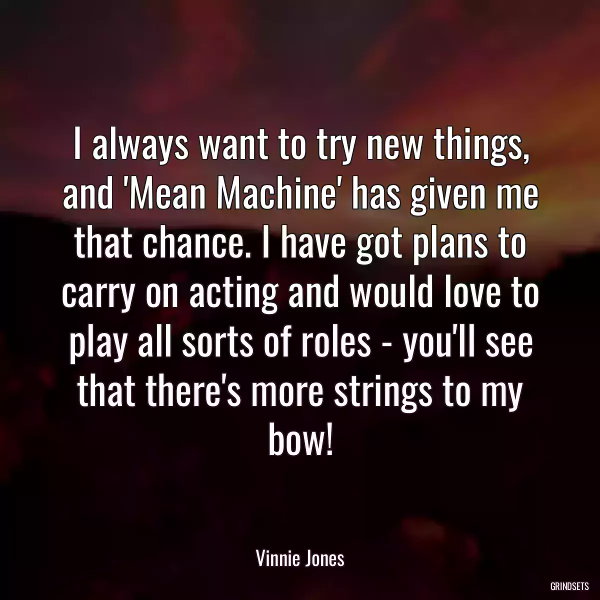 I always want to try new things, and \'Mean Machine\' has given me that chance. I have got plans to carry on acting and would love to play all sorts of roles - you\'ll see that there\'s more strings to my bow!