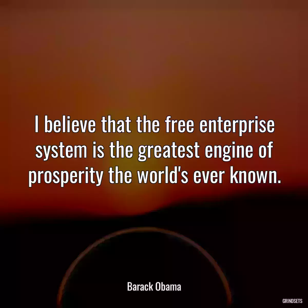 I believe that the free enterprise system is the greatest engine of prosperity the world\'s ever known.