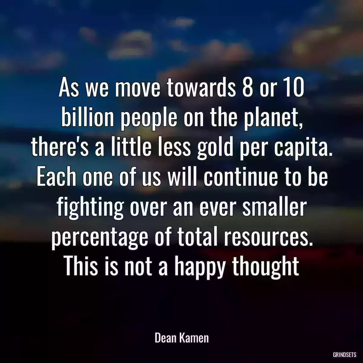 As we move towards 8 or 10 billion people on the planet, there\'s a little less gold per capita. Each one of us will continue to be fighting over an ever smaller percentage of total resources. This is not a happy thought