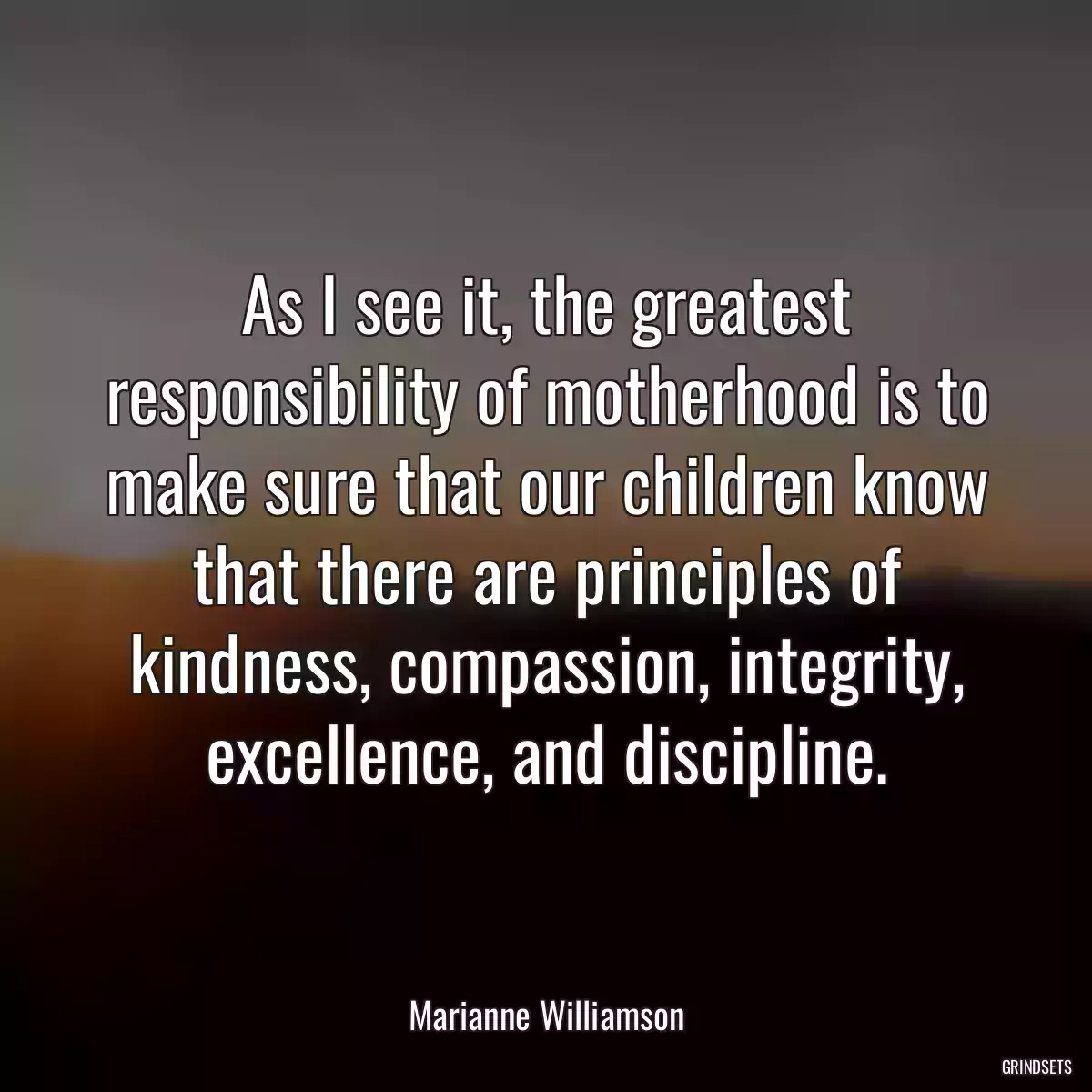 As I see it, the greatest responsibility of motherhood is to make sure that our children know that there are principles of kindness, compassion, integrity, excellence, and discipline.