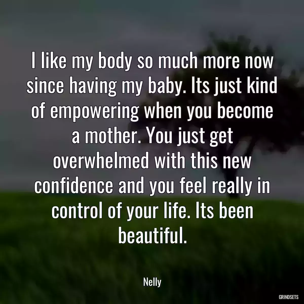 I like my body so much more now since having my baby. Its just kind of empowering when you become a mother. You just get overwhelmed with this new confidence and you feel really in control of your life. Its been beautiful.