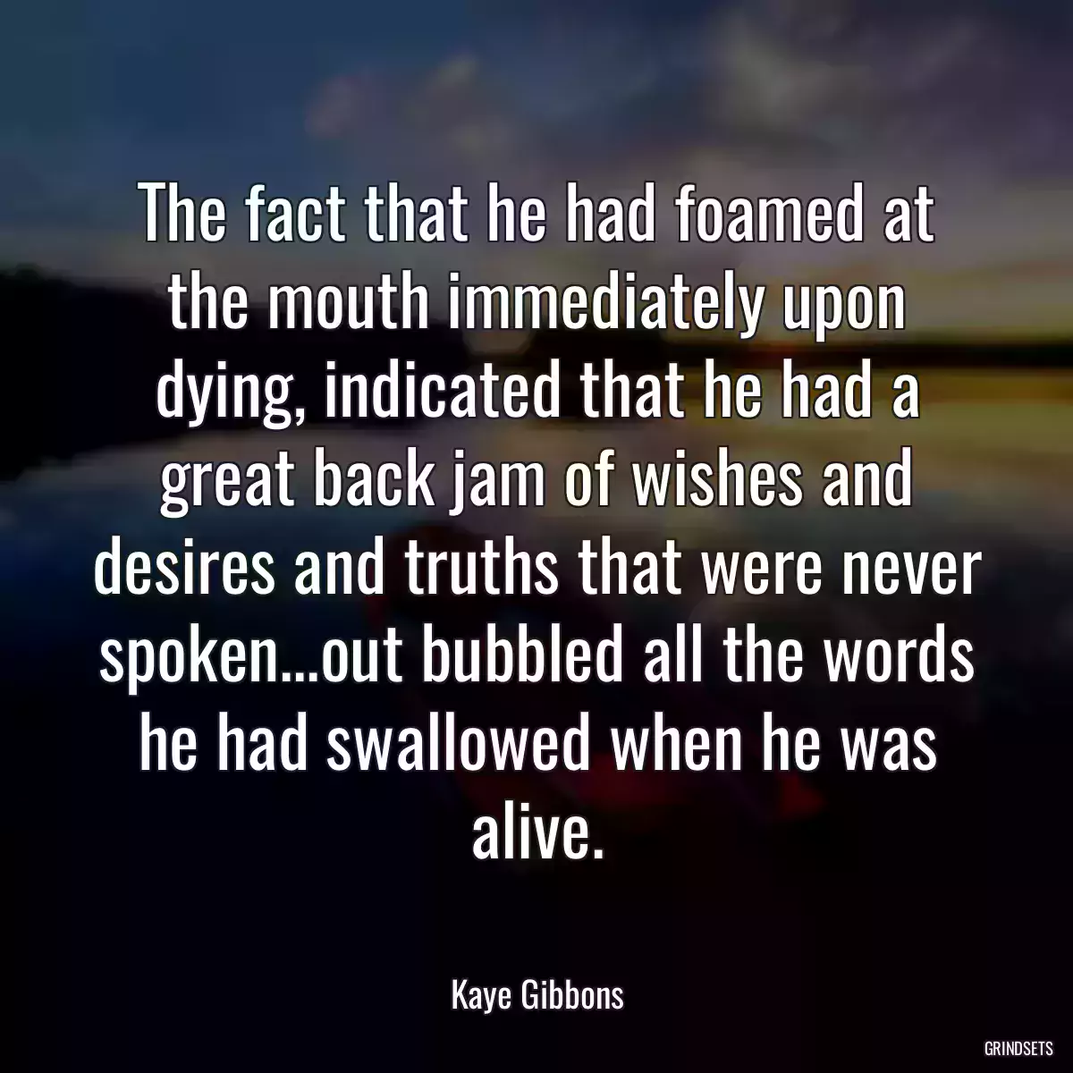 The fact that he had foamed at the mouth immediately upon dying, indicated that he had a great back jam of wishes and desires and truths that were never spoken...out bubbled all the words he had swallowed when he was alive.