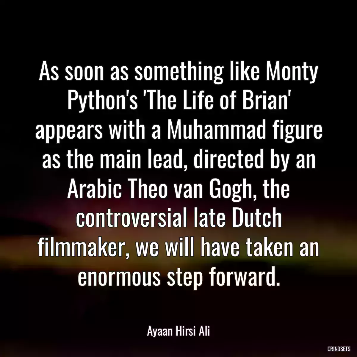As soon as something like Monty Python\'s \'The Life of Brian\' appears with a Muhammad figure as the main lead, directed by an Arabic Theo van Gogh, the controversial late Dutch filmmaker, we will have taken an enormous step forward.