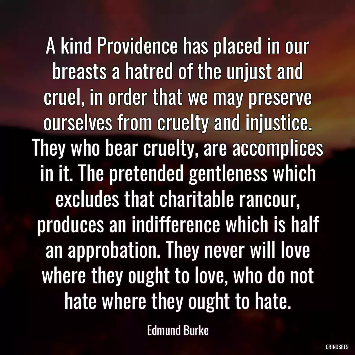 A kind Providence has placed in our breasts a hatred of the unjust and cruel, in order that we may preserve ourselves from cruelty and injustice. They who bear cruelty, are accomplices in it. The pretended gentleness which excludes that charitable rancour, produces an indifference which is half an approbation. They never will love where they ought to love, who do not hate where they ought to hate.