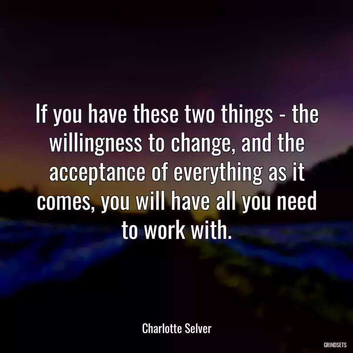 If you have these two things - the willingness to change, and the acceptance of everything as it comes, you will have all you need to work with.