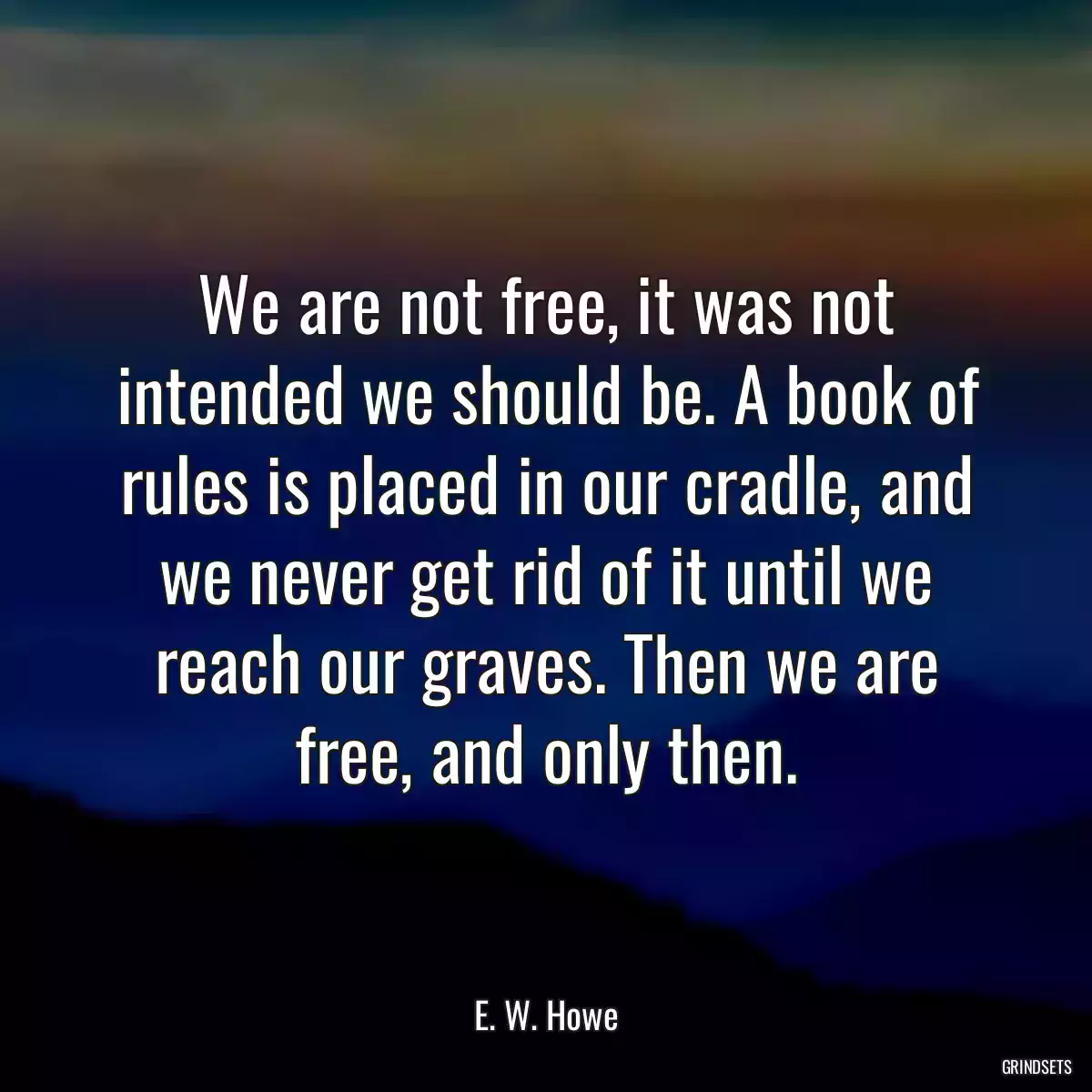 We are not free, it was not intended we should be. A book of rules is placed in our cradle, and we never get rid of it until we reach our graves. Then we are free, and only then.