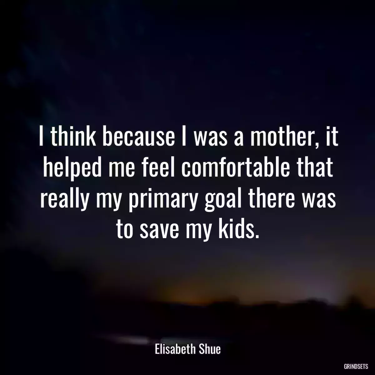 I think because I was a mother, it helped me feel comfortable that really my primary goal there was to save my kids.