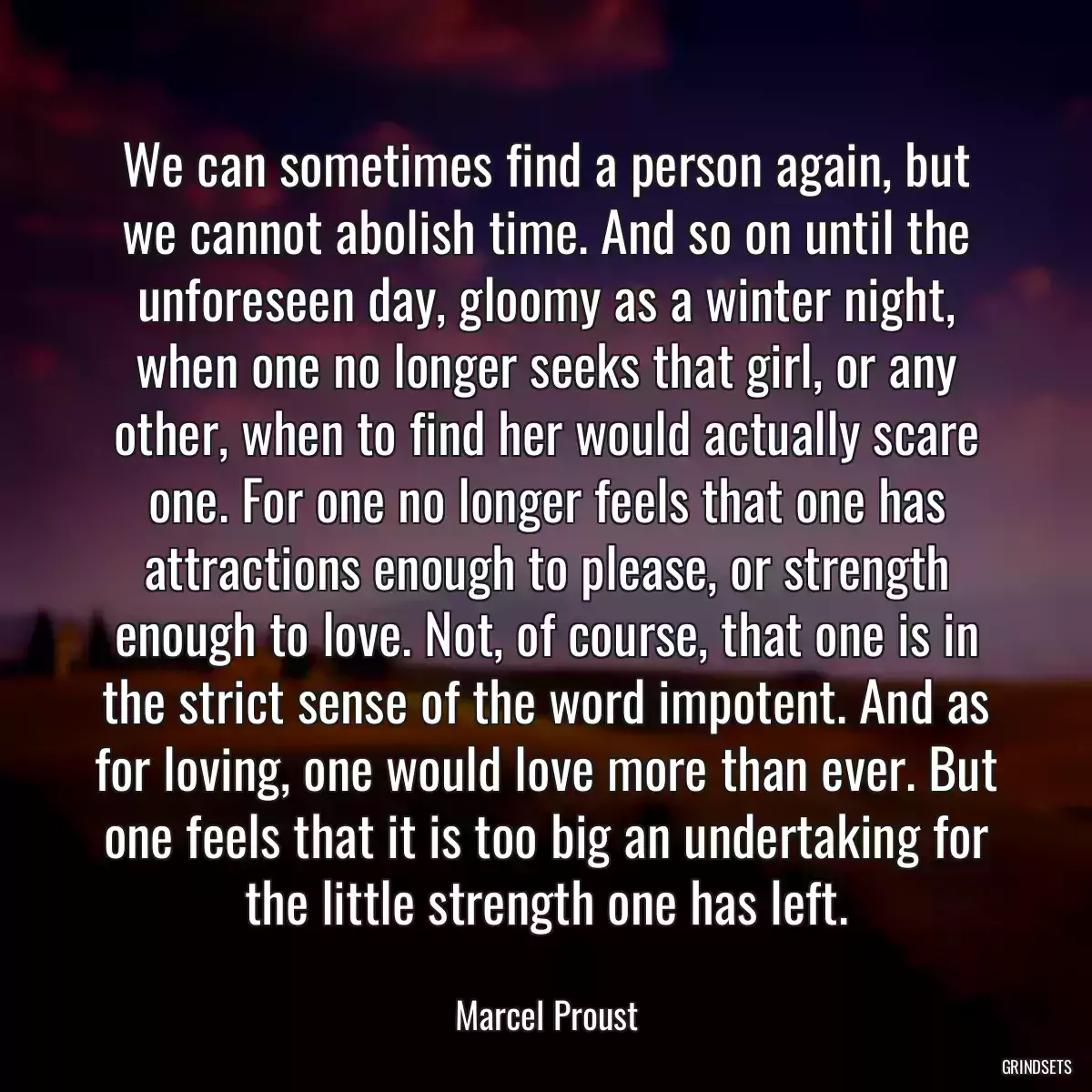 We can sometimes find a person again, but we cannot abolish time. And so on until the unforeseen day, gloomy as a winter night, when one no longer seeks that girl, or any other, when to find her would actually scare one. For one no longer feels that one has attractions enough to please, or strength enough to love. Not, of course, that one is in the strict sense of the word impotent. And as for loving, one would love more than ever. But one feels that it is too big an undertaking for the little strength one has left.