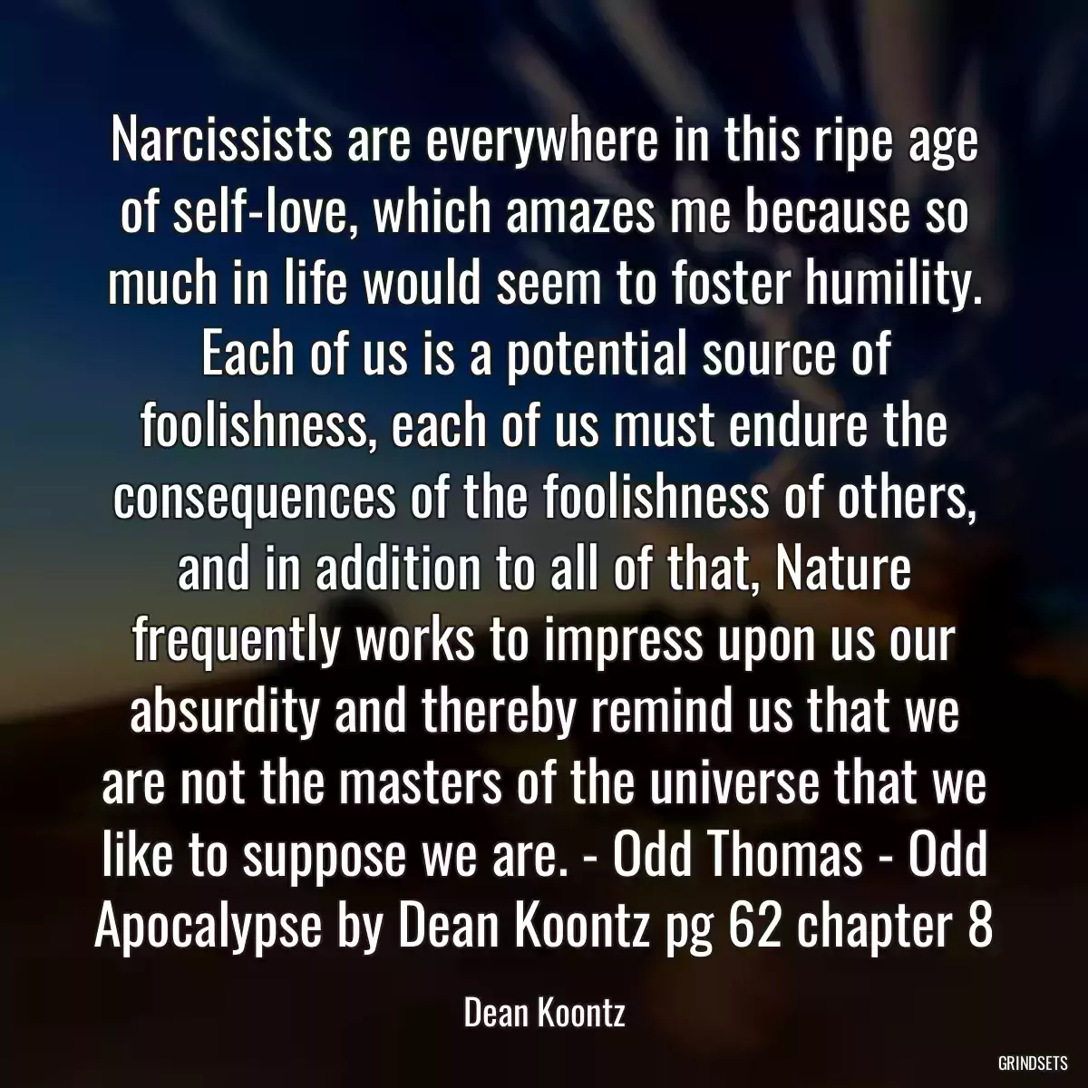 Narcissists are everywhere in this ripe age of self-love, which amazes me because so much in life would seem to foster humility. Each of us is a potential source of foolishness, each of us must endure the consequences of the foolishness of others, and in addition to all of that, Nature frequently works to impress upon us our absurdity and thereby remind us that we are not the masters of the universe that we like to suppose we are. - Odd Thomas - Odd Apocalypse by Dean Koontz pg 62 chapter 8