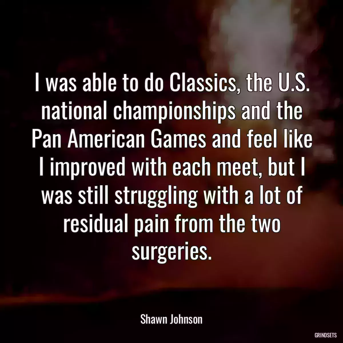 I was able to do Classics, the U.S. national championships and the Pan American Games and feel like I improved with each meet, but I was still struggling with a lot of residual pain from the two surgeries.