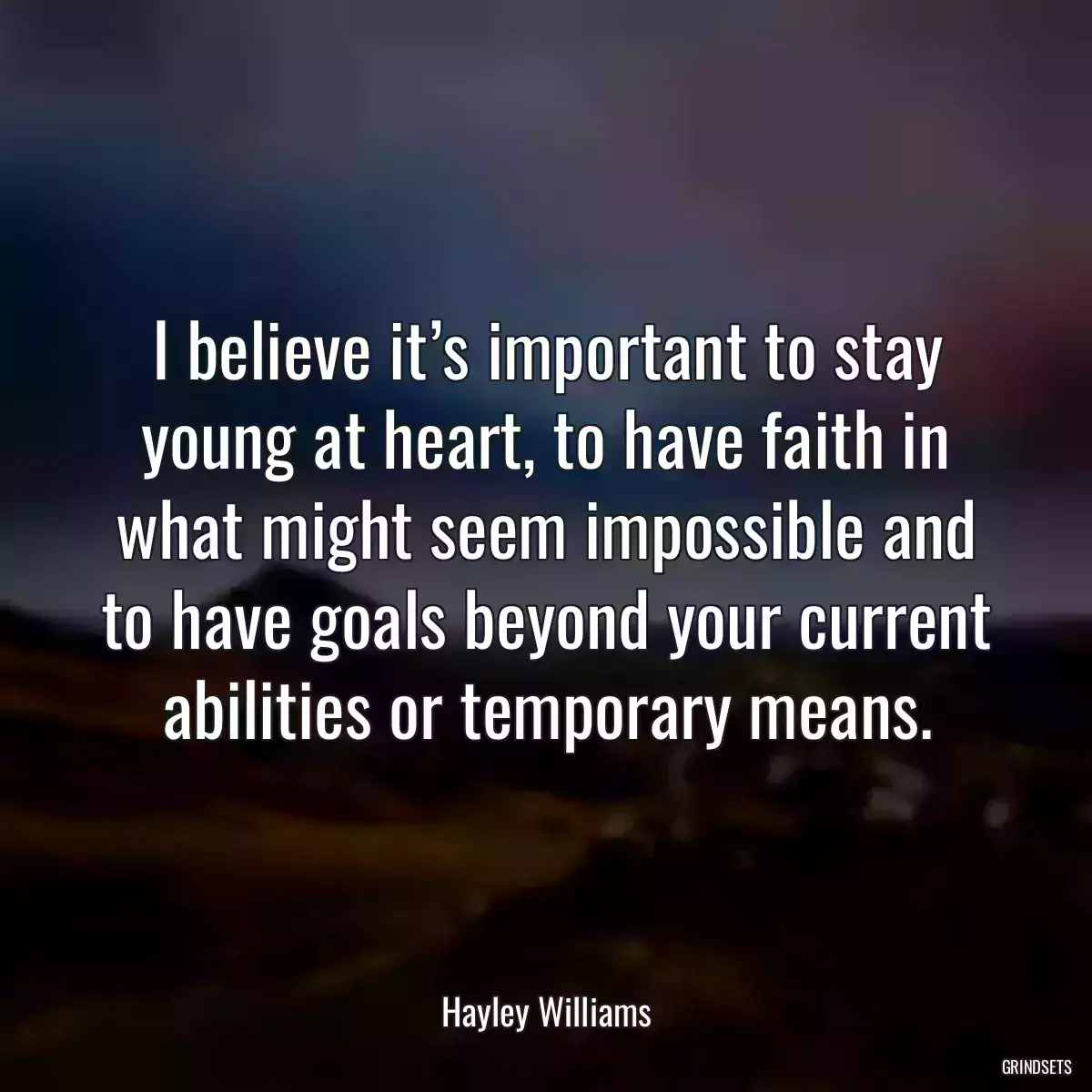 I believe it’s important to stay young at heart, to have faith in what might seem impossible and to have goals beyond your current abilities or temporary means.