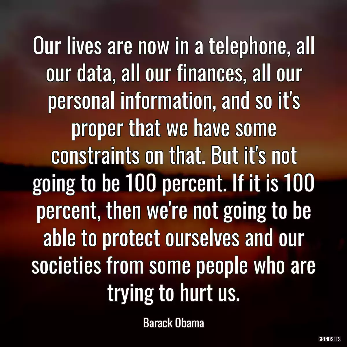 Our lives are now in a telephone, all our data, all our finances, all our personal information, and so it\'s proper that we have some constraints on that. But it\'s not going to be 100 percent. If it is 100 percent, then we\'re not going to be able to protect ourselves and our societies from some people who are trying to hurt us.