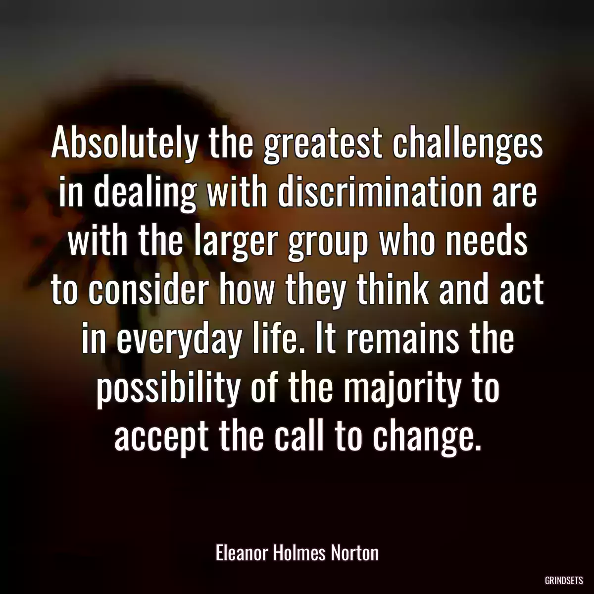 Absolutely the greatest challenges in dealing with discrimination are with the larger group who needs to consider how they think and act in everyday life. It remains the possibility of the majority to accept the call to change.