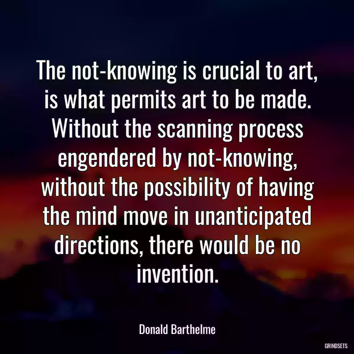 The not-knowing is crucial to art, is what permits art to be made. Without the scanning process engendered by not-knowing, without the possibility of having the mind move in unanticipated directions, there would be no invention.