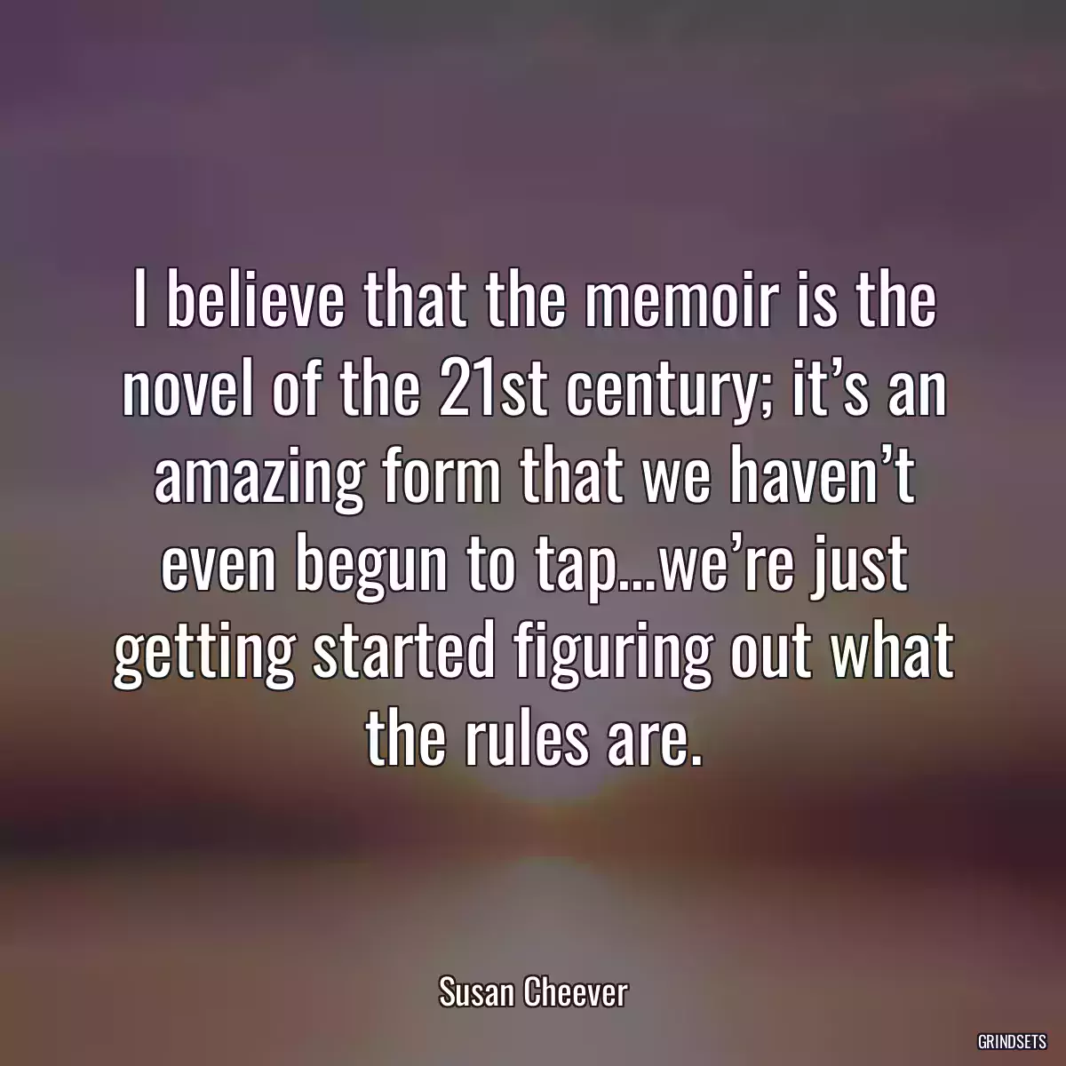 I believe that the memoir is the novel of the 21st century; it’s an amazing form that we haven’t even begun to tap…we’re just getting started figuring out what the rules are.