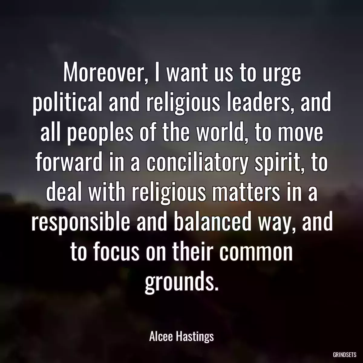 Moreover, I want us to urge political and religious leaders, and all peoples of the world, to move forward in a conciliatory spirit, to deal with religious matters in a responsible and balanced way, and to focus on their common grounds.