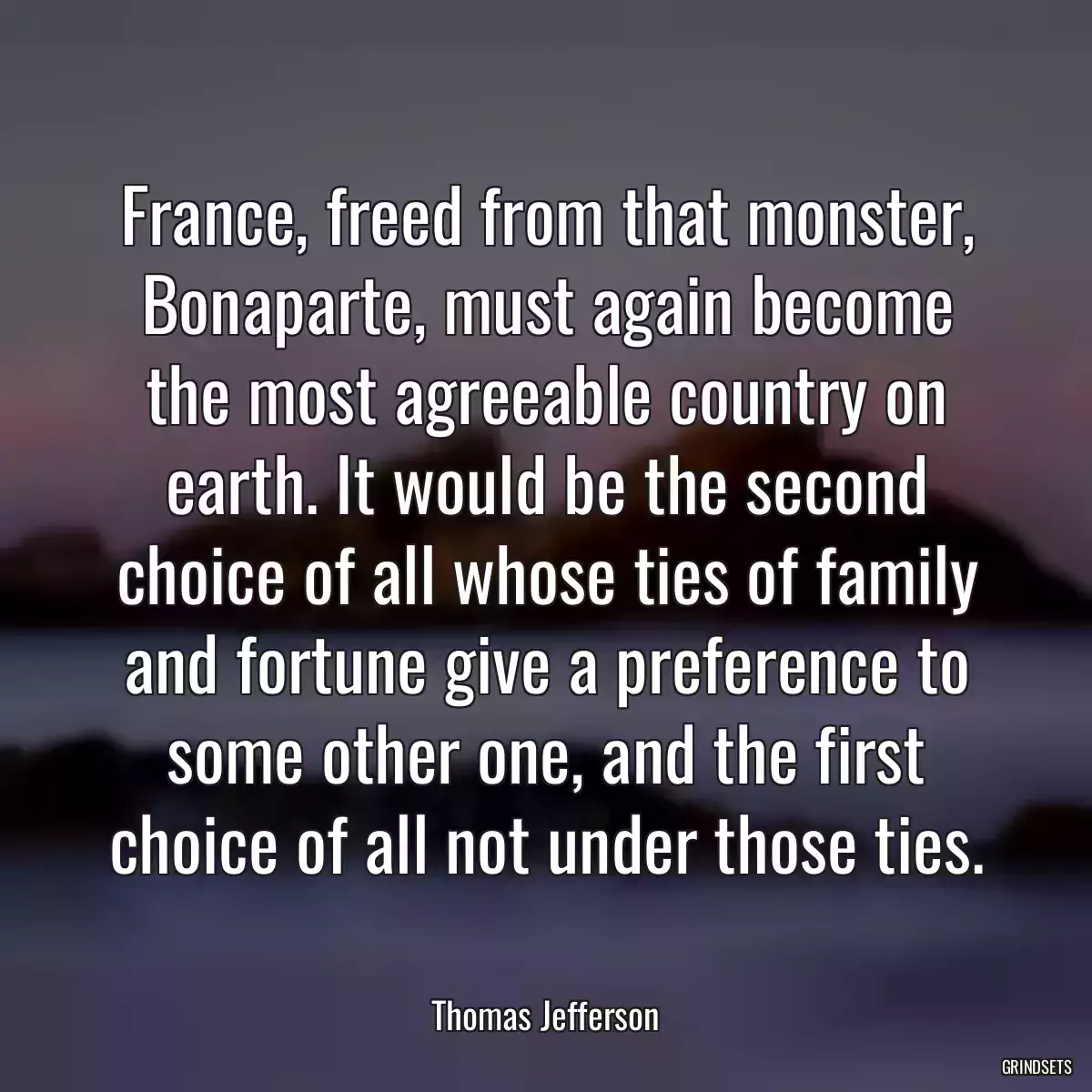 France, freed from that monster, Bonaparte, must again become the most agreeable country on earth. It would be the second choice of all whose ties of family and fortune give a preference to some other one, and the first choice of all not under those ties.