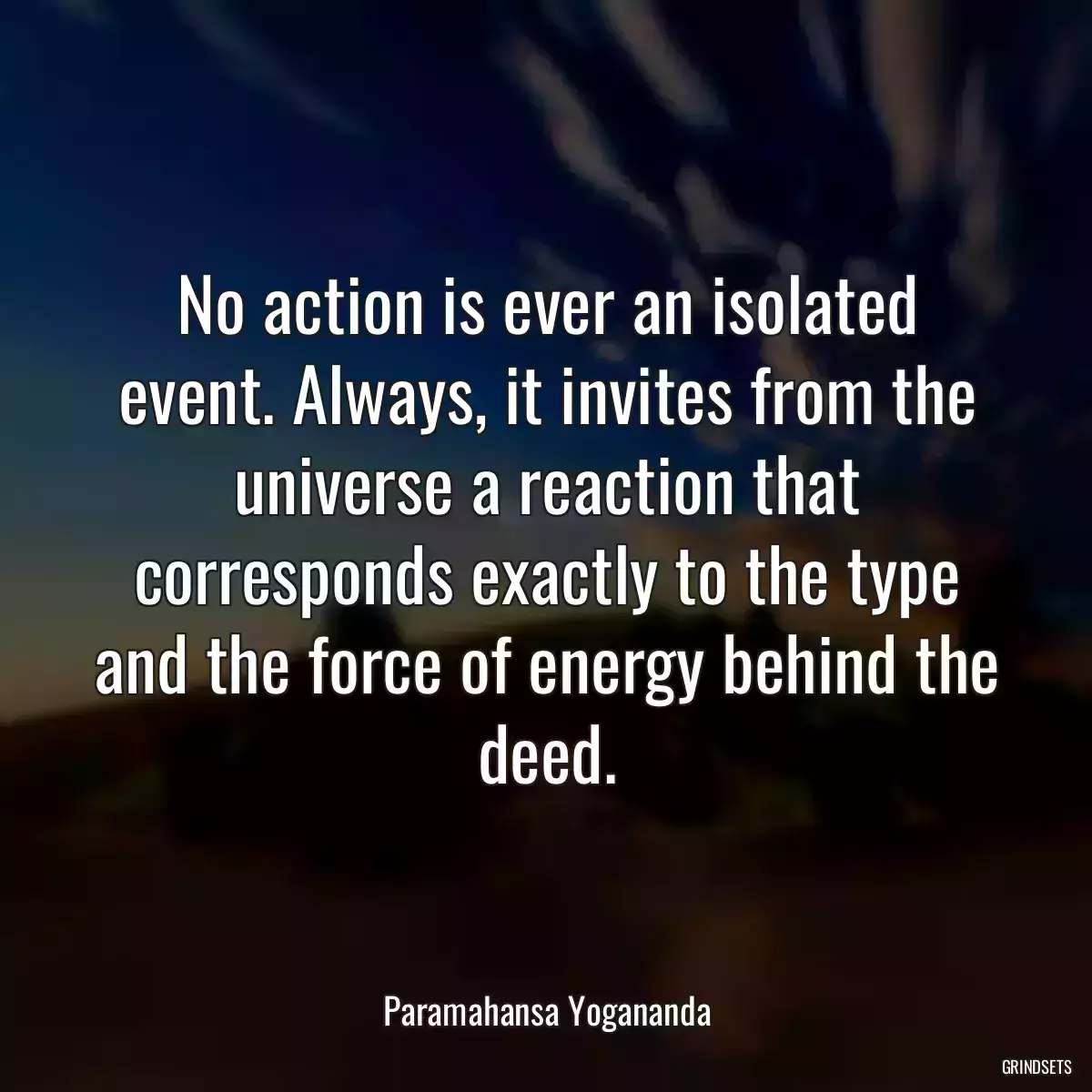 No action is ever an isolated event. Always, it invites from the universe a reaction that corresponds exactly to the type and the force of energy behind the deed.