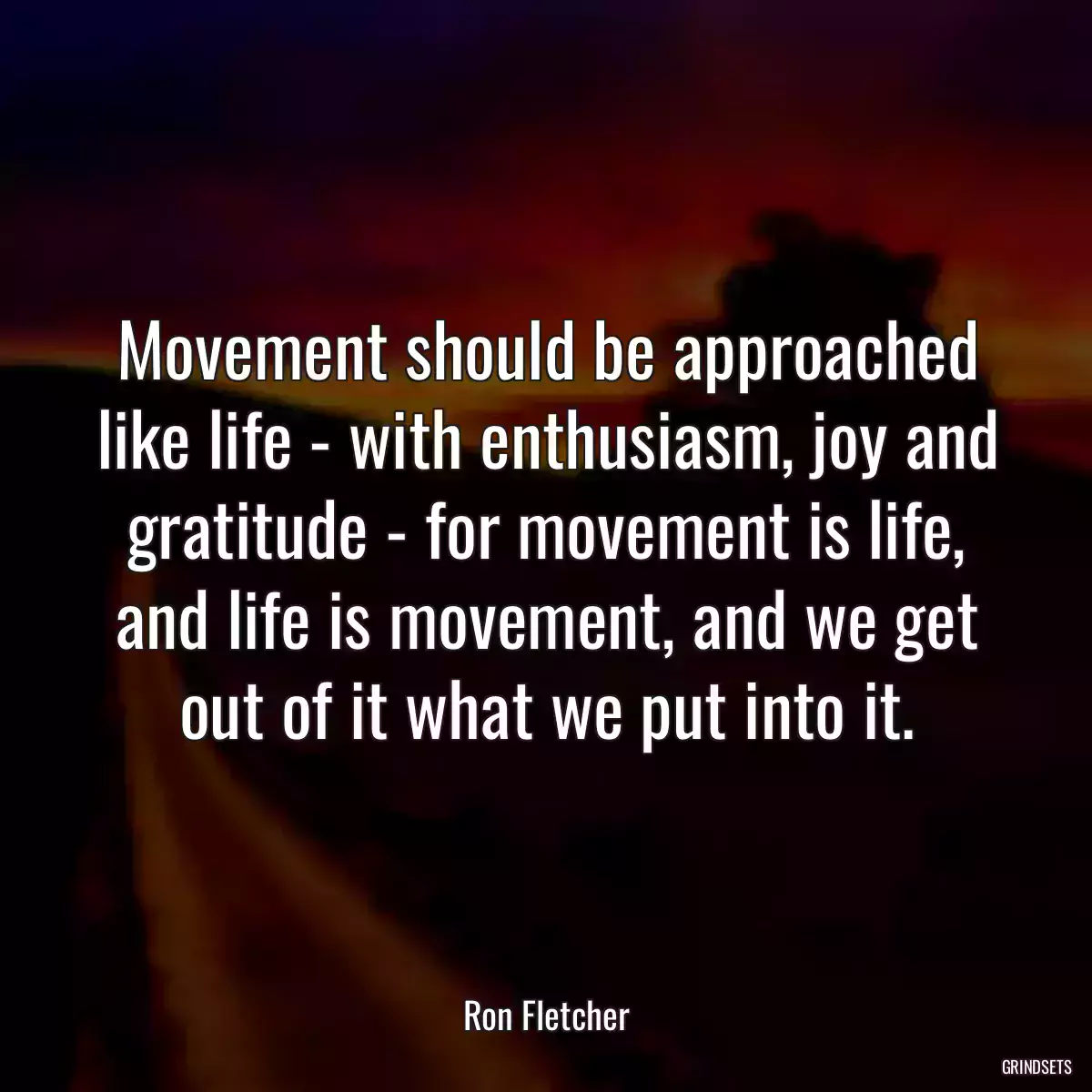 Movement should be approached like life - with enthusiasm, joy and gratitude - for movement is life,
and life is movement, and we get out of it what we put into it.