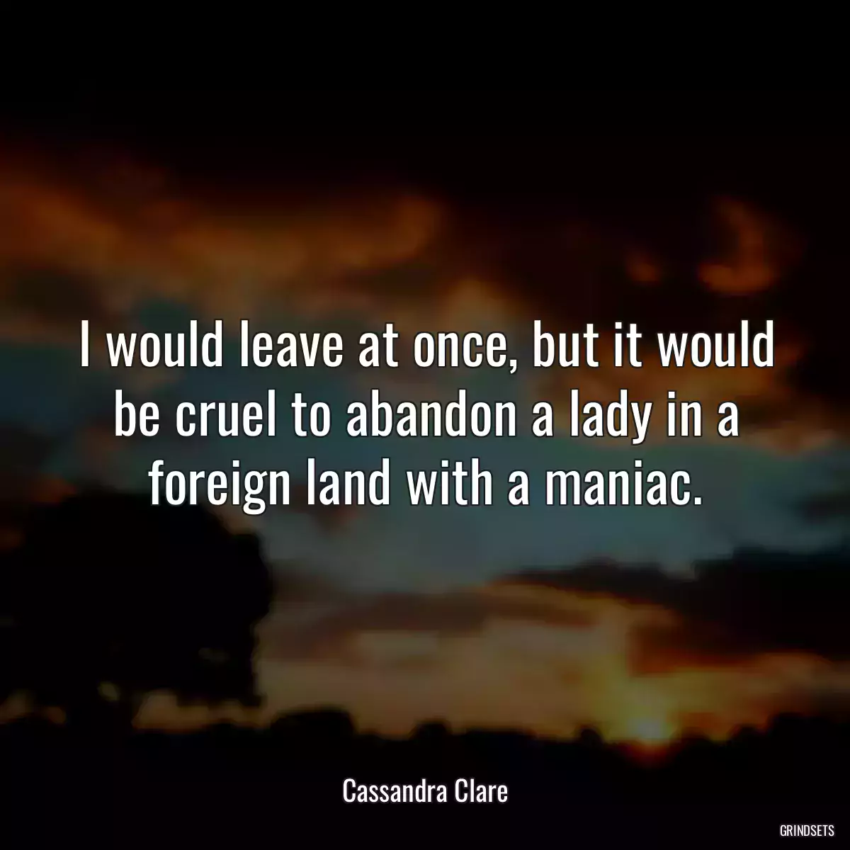 I would leave at once, but it would be cruel to abandon a lady in a foreign land with a maniac.