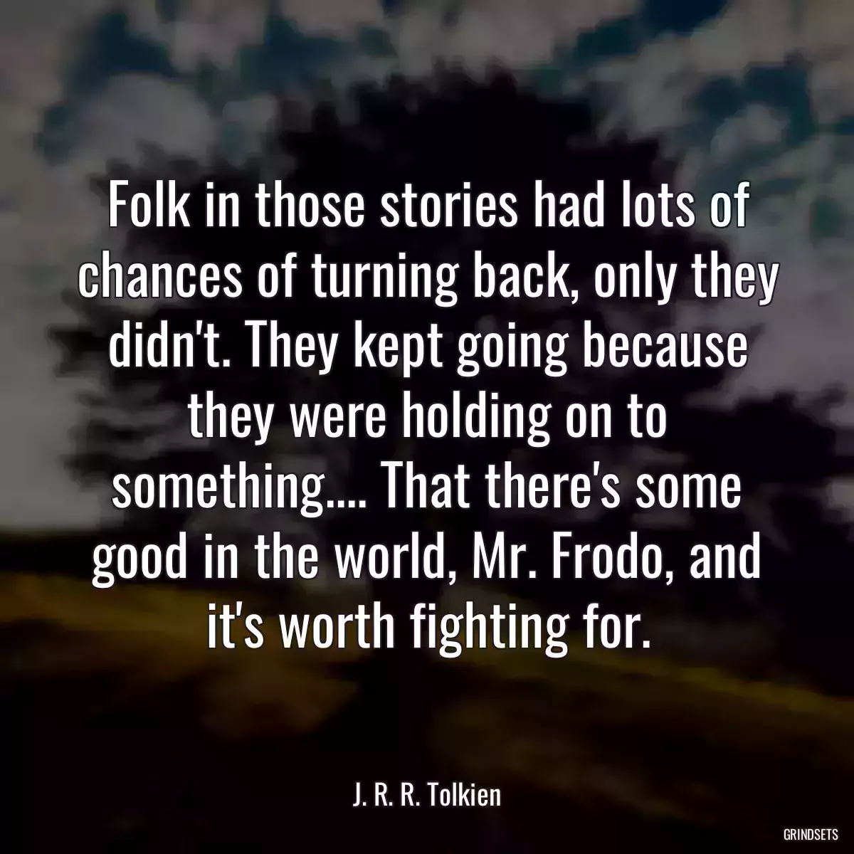 Folk in those stories had lots of chances of turning back, only they didn\'t. They kept going because they were holding on to something.... That there\'s some good in the world, Mr. Frodo, and it\'s worth fighting for.