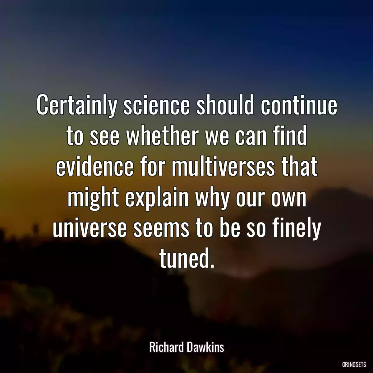 Certainly science should continue to see whether we can find evidence for multiverses that might explain why our own universe seems to be so finely tuned.