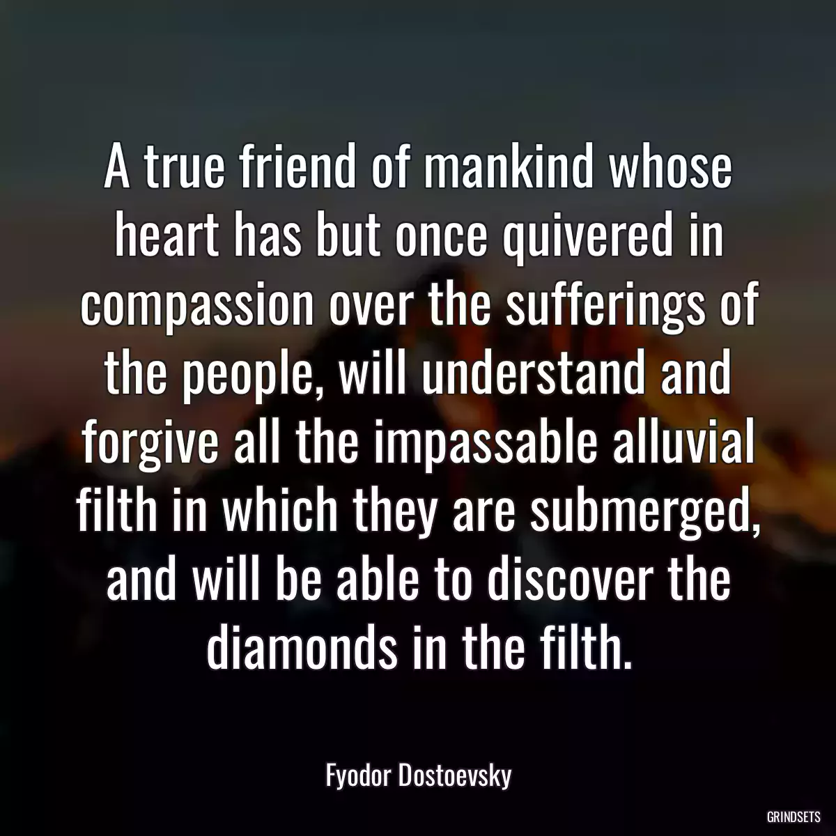 A true friend of mankind whose heart has but once quivered in compassion over the sufferings of the people, will understand and forgive all the impassable alluvial filth in which they are submerged, and will be able to discover the diamonds in the filth.