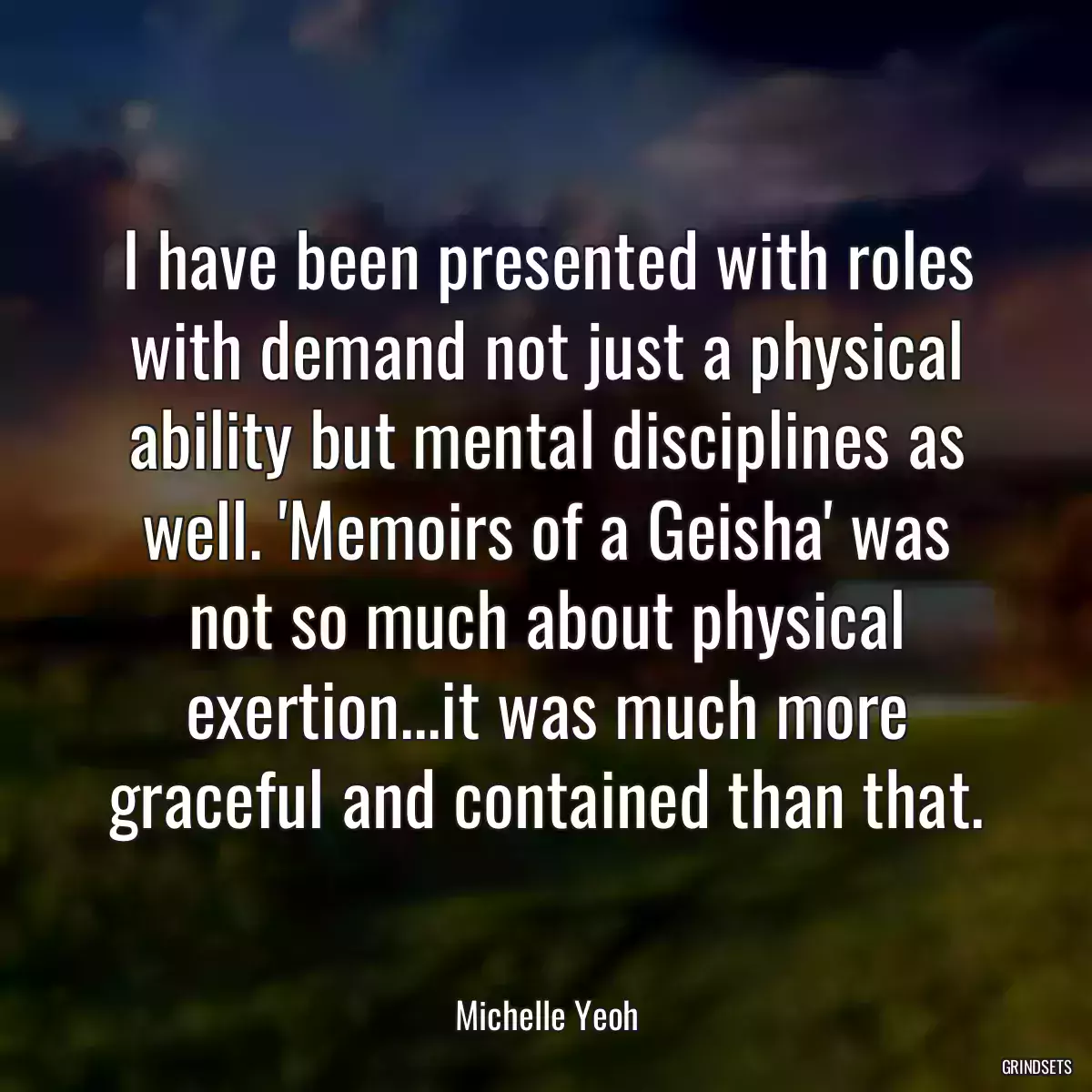 I have been presented with roles with demand not just a physical ability but mental disciplines as well. \'Memoirs of a Geisha\' was not so much about physical exertion...it was much more graceful and contained than that.