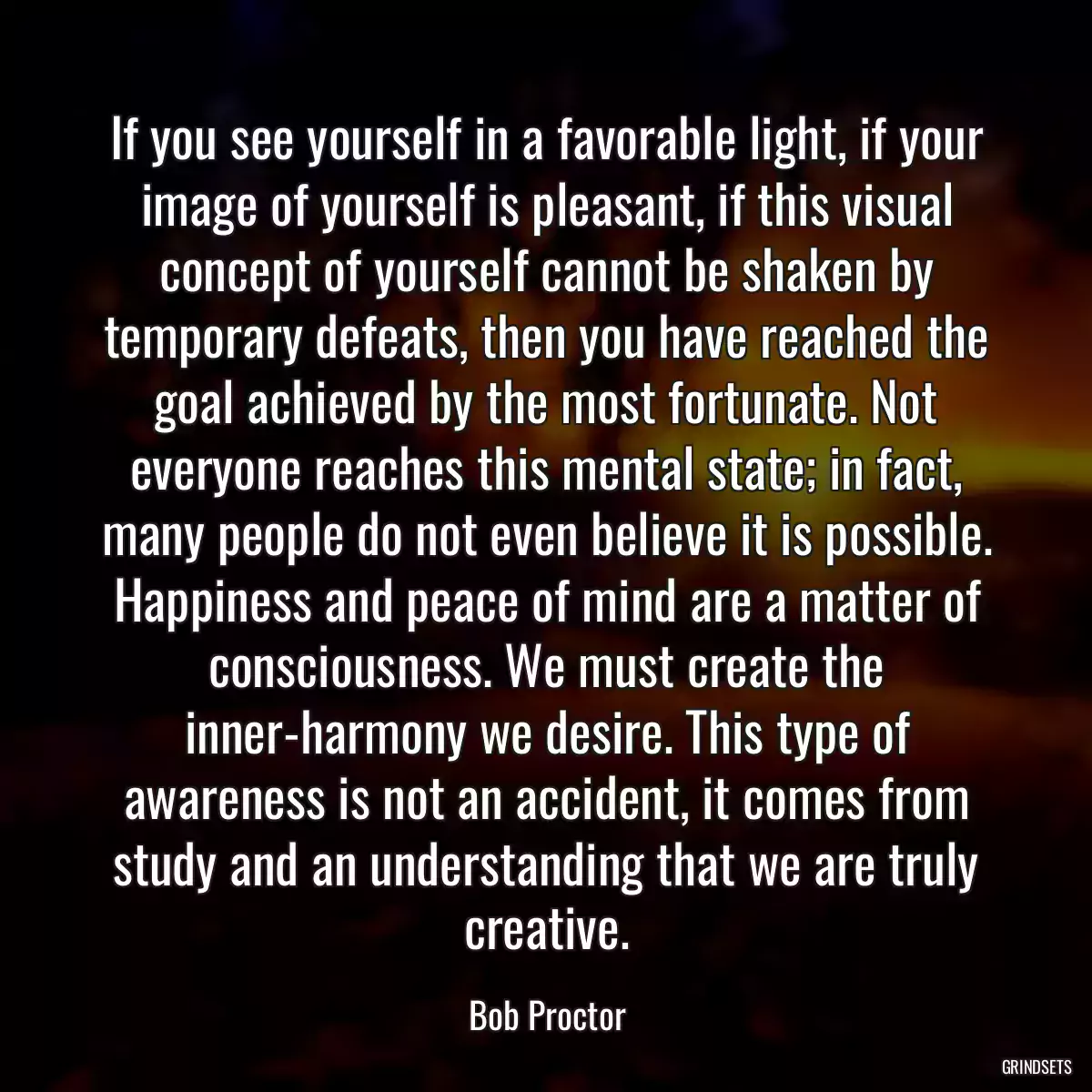 If you see yourself in a favorable light, if your image of yourself is pleasant, if this visual concept of yourself cannot be shaken by temporary defeats, then you have reached the goal achieved by the most fortunate. Not everyone reaches this mental state; in fact, many people do not even believe it is possible. Happiness and peace of mind are a matter of consciousness. We must create the inner-harmony we desire. This type of awareness is not an accident, it comes from study and an understanding that we are truly creative.