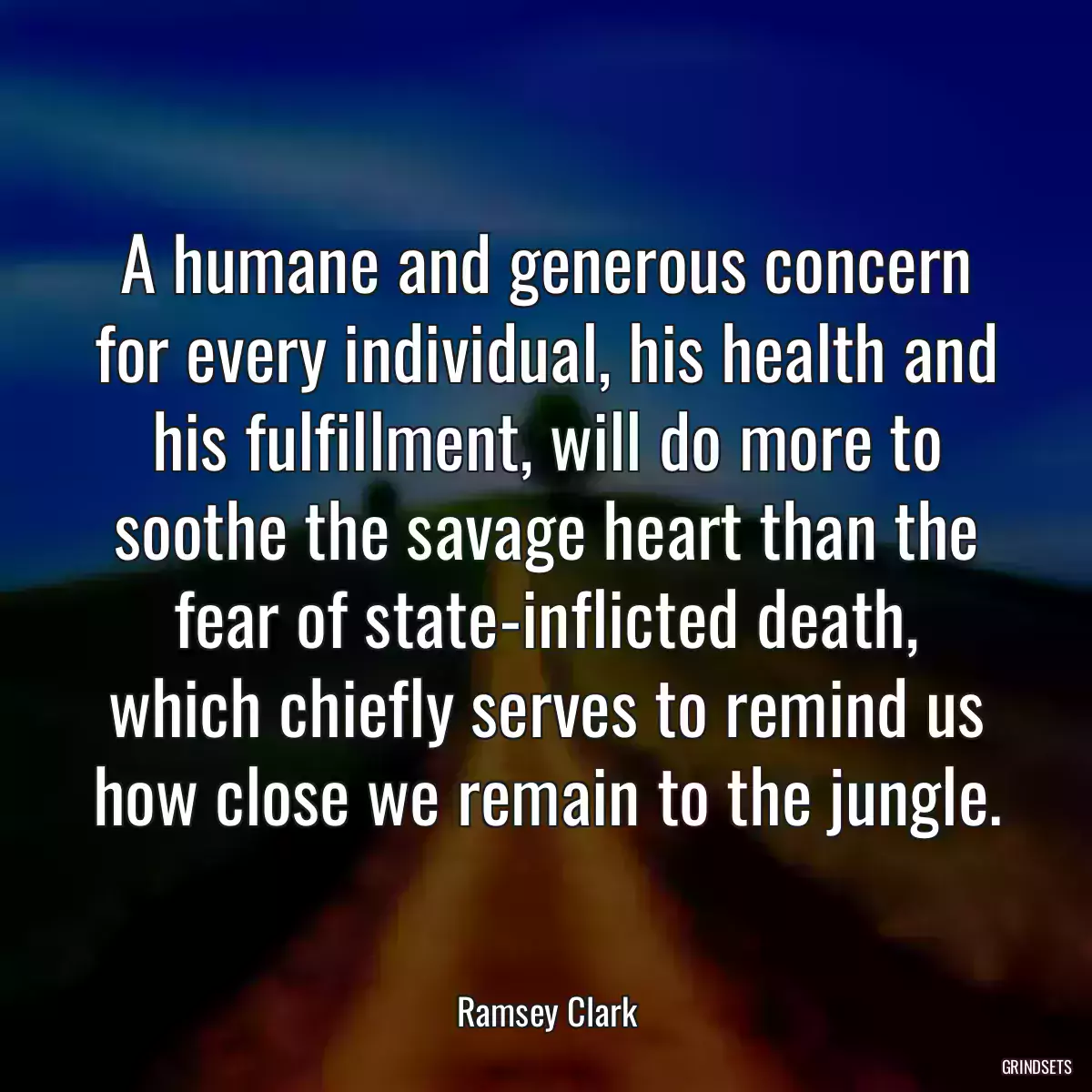 A humane and generous concern for every individual, his health and his fulfillment, will do more to soothe the savage heart than the fear of state-inflicted death, which chiefly serves to remind us how close we remain to the jungle.