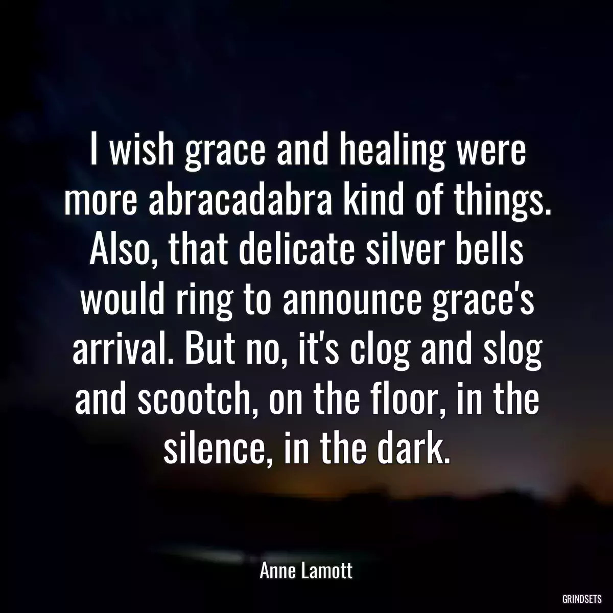 I wish grace and healing were more abracadabra kind of things. Also, that delicate silver bells would ring to announce grace\'s arrival. But no, it\'s clog and slog and scootch, on the floor, in the silence, in the dark.