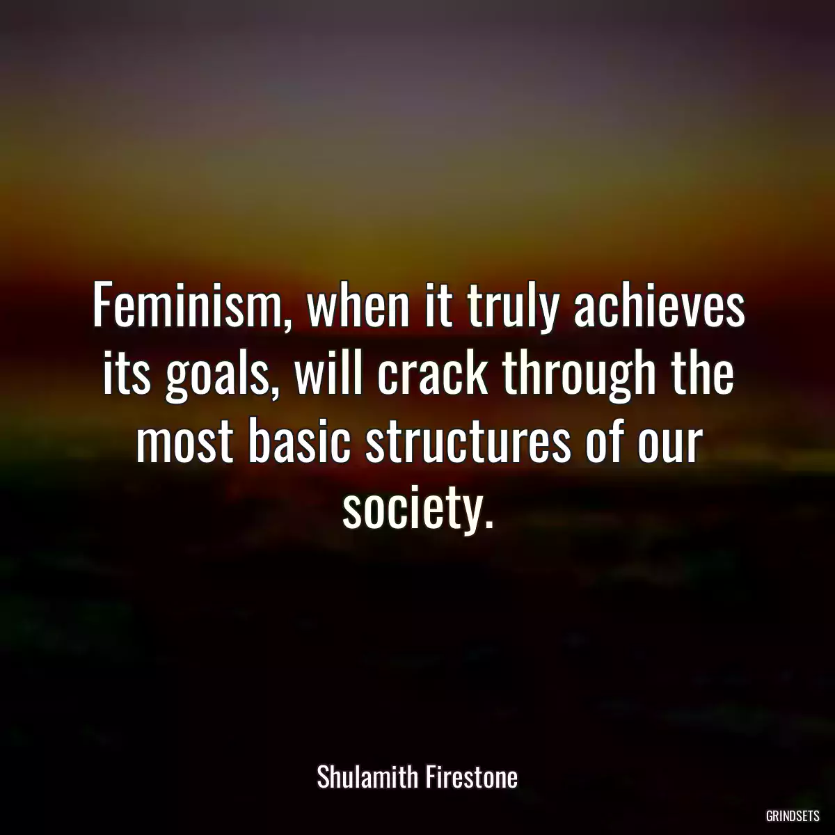 Feminism, when it truly achieves its goals, will crack through the most basic structures of our society.