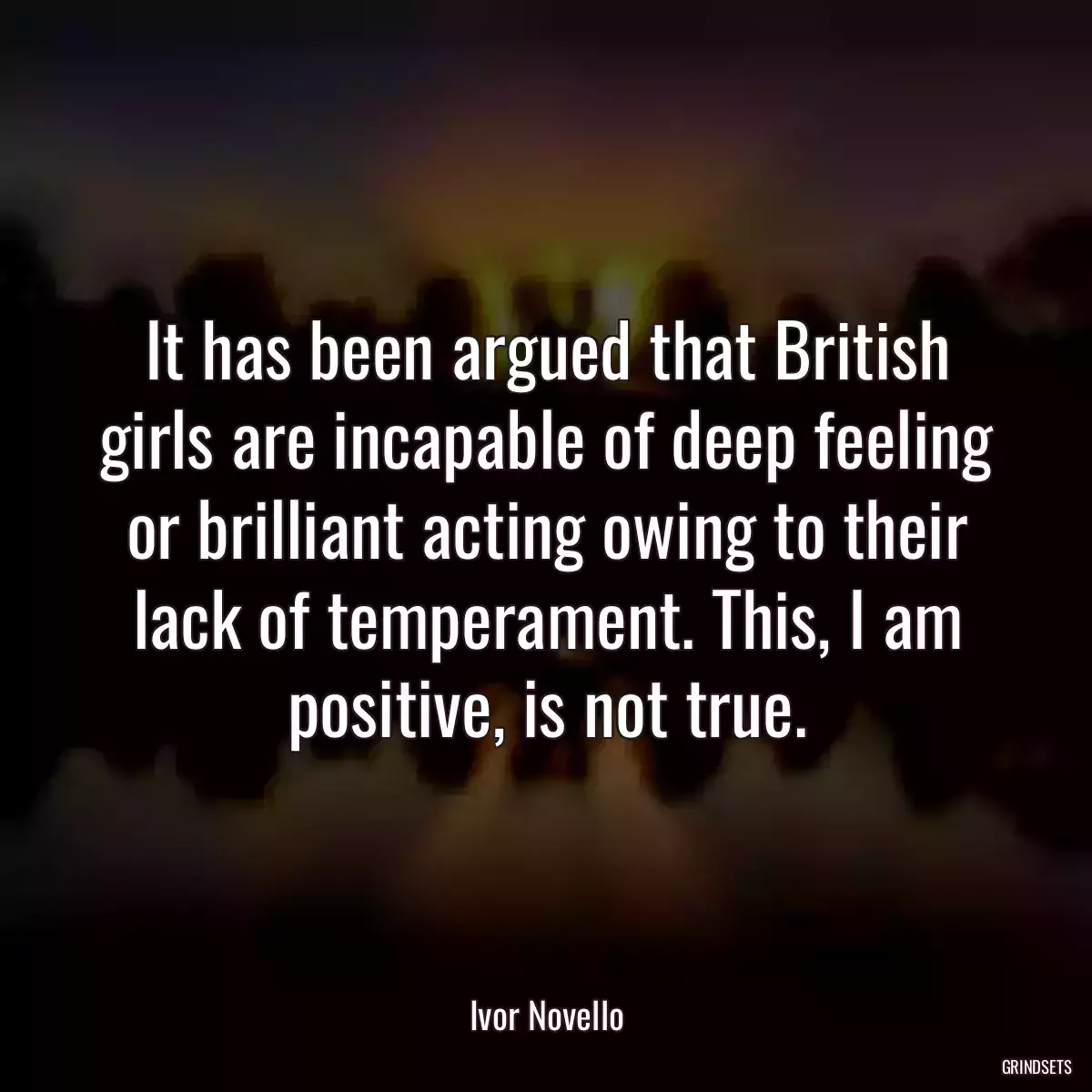 It has been argued that British girls are incapable of deep feeling or brilliant acting owing to their lack of temperament. This, I am positive, is not true.