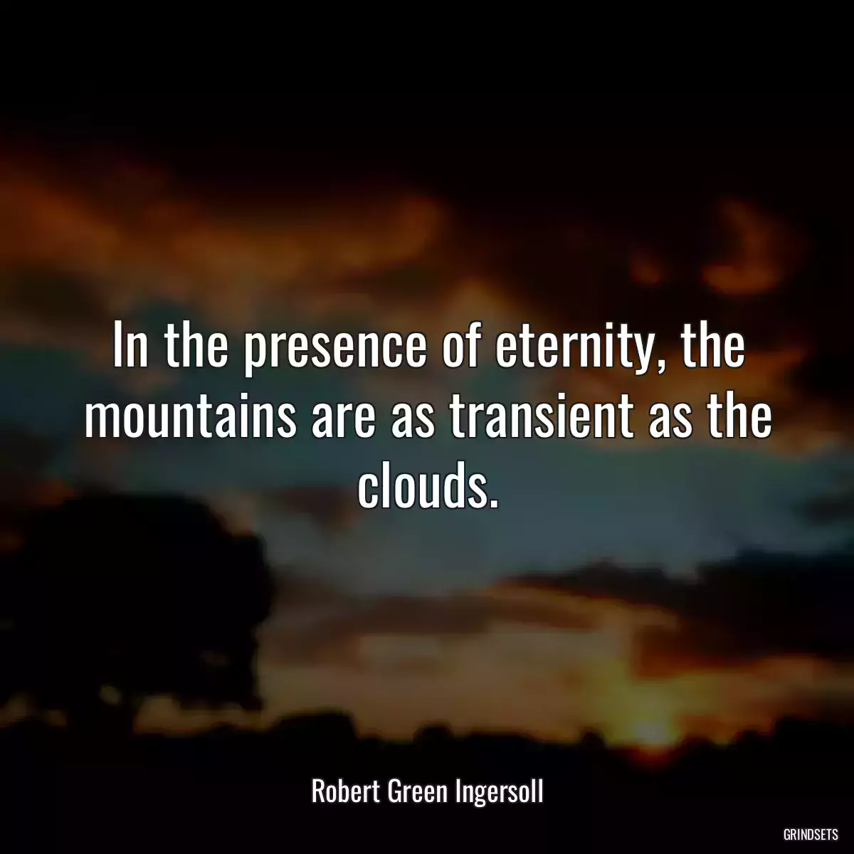 In the presence of eternity, the mountains are as transient as the clouds.