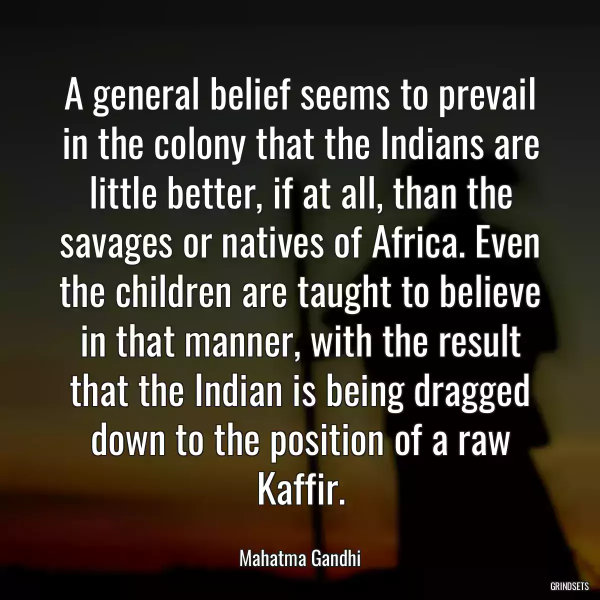 A general belief seems to prevail in the colony that the Indians are little better, if at all, than the savages or natives of Africa. Even the children are taught to believe in that manner, with the result that the Indian is being dragged down to the position of a raw Kaffir.