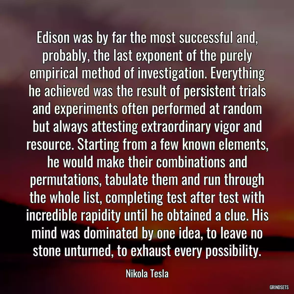 Edison was by far the most successful and, probably, the last exponent of the purely empirical method of investigation. Everything he achieved was the result of persistent trials and experiments often performed at random but always attesting extraordinary vigor and resource. Starting from a few known elements, he would make their combinations and permutations, tabulate them and run through the whole list, completing test after test with incredible rapidity until he obtained a clue. His mind was dominated by one idea, to leave no stone unturned, to exhaust every possibility.