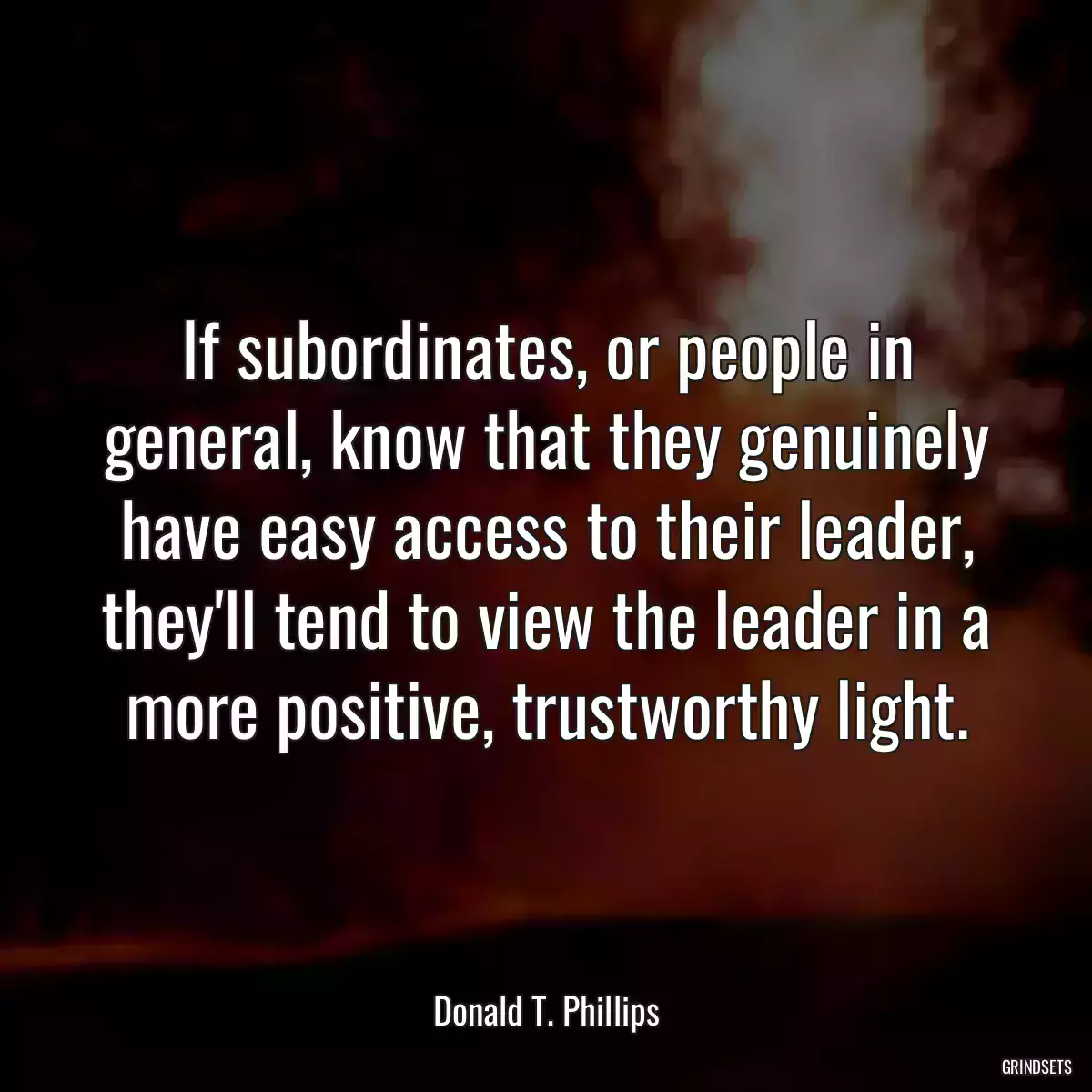 If subordinates, or people in general, know that they genuinely have easy access to their leader, they\'ll tend to view the leader in a more positive, trustworthy light.