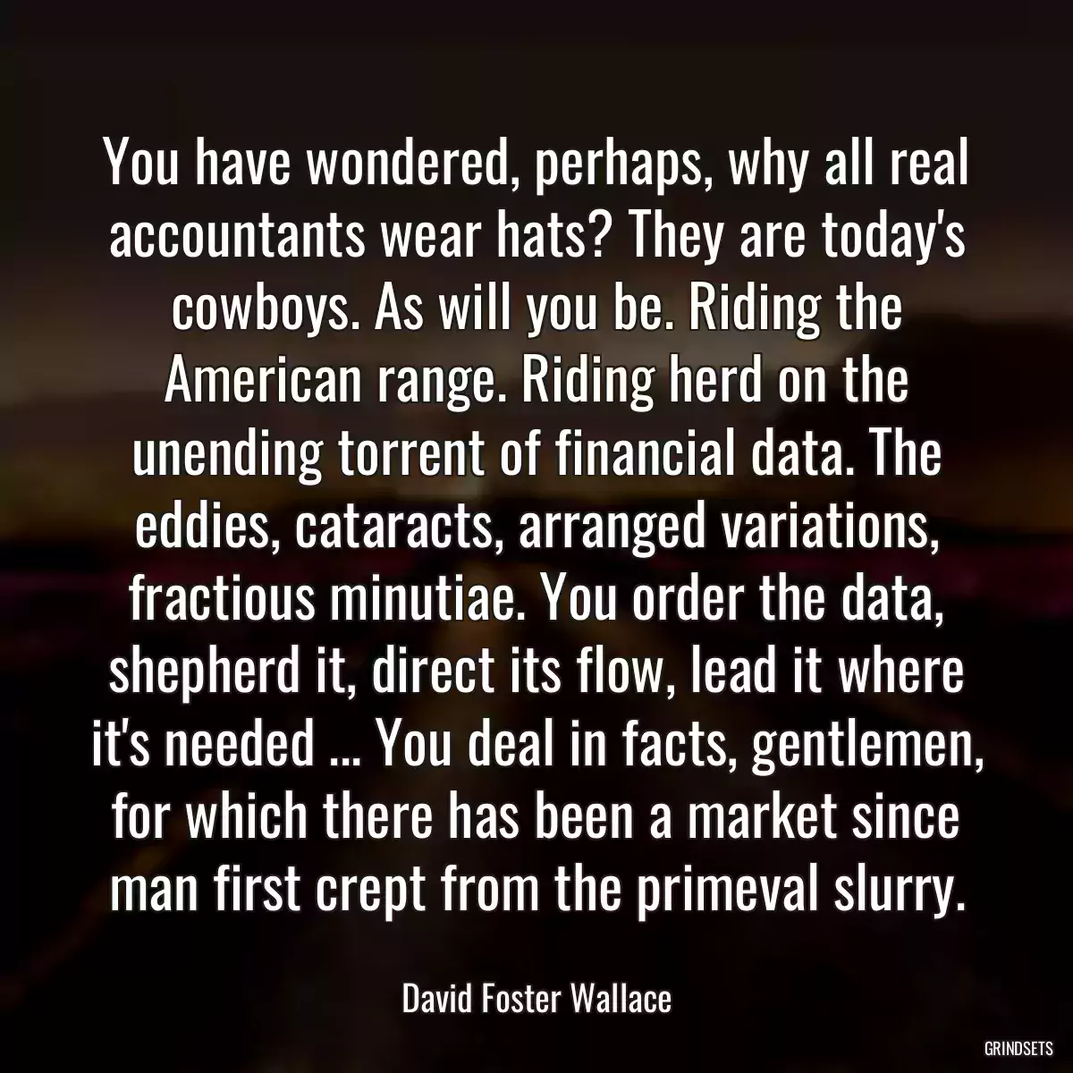 You have wondered, perhaps, why all real accountants wear hats? They are today\'s cowboys. As will you be. Riding the American range. Riding herd on the unending torrent of financial data. The eddies, cataracts, arranged variations, fractious minutiae. You order the data, shepherd it, direct its flow, lead it where it\'s needed ... You deal in facts, gentlemen, for which there has been a market since man first crept from the primeval slurry.