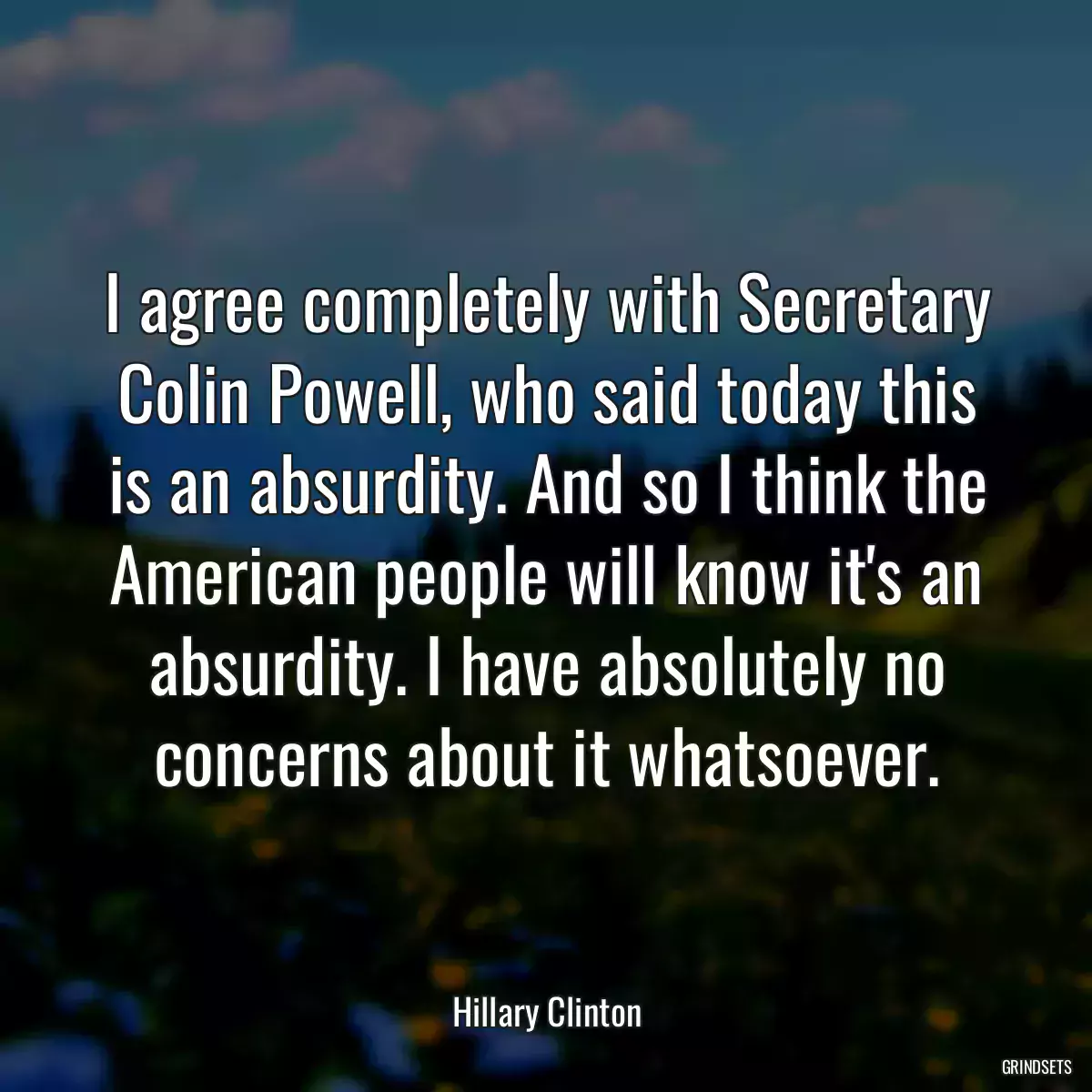 I agree completely with Secretary Colin Powell, who said today this is an absurdity. And so I think the American people will know it\'s an absurdity. I have absolutely no concerns about it whatsoever.