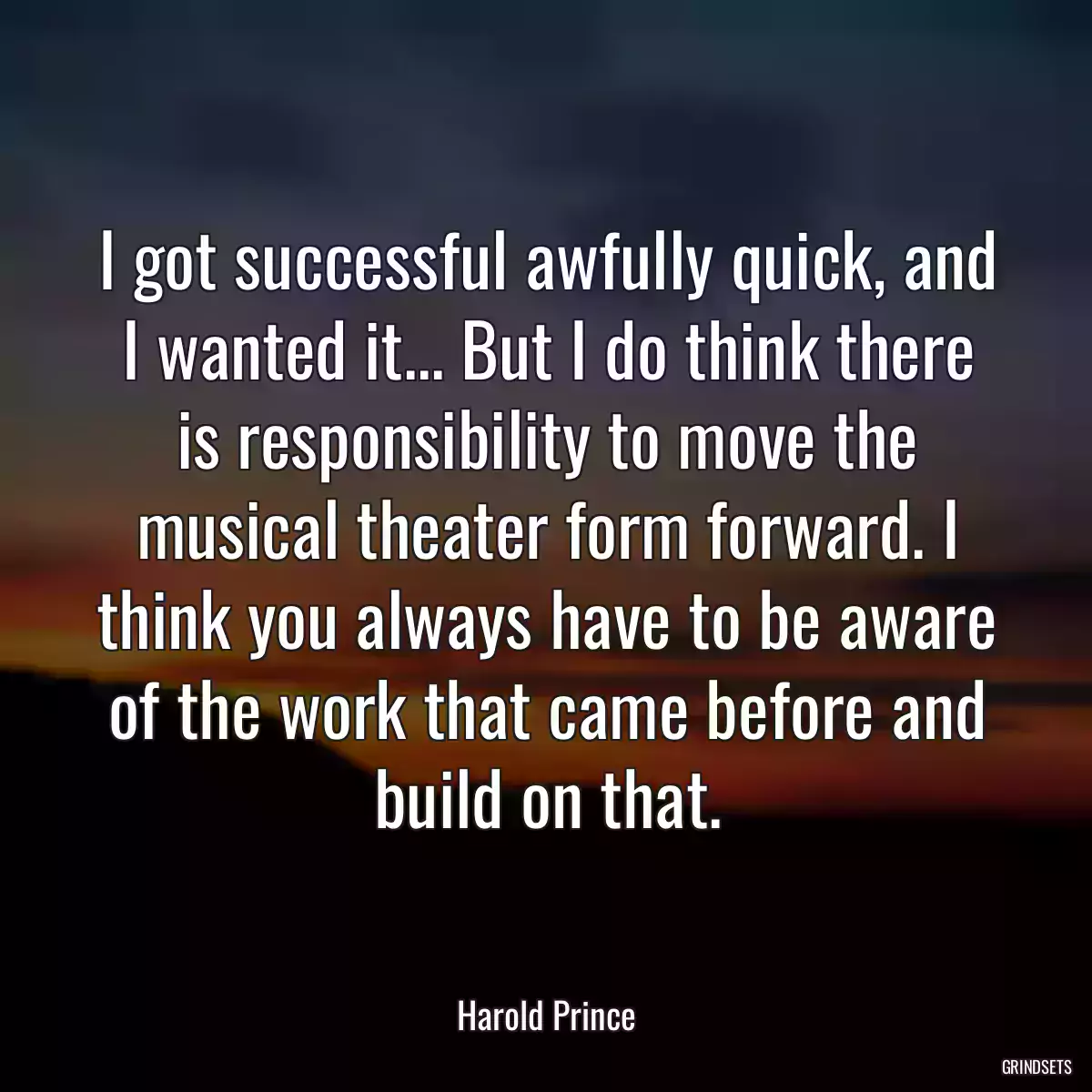 I got successful awfully quick, and I wanted it... But I do think there is responsibility to move the musical theater form forward. I think you always have to be aware of the work that came before and build on that.