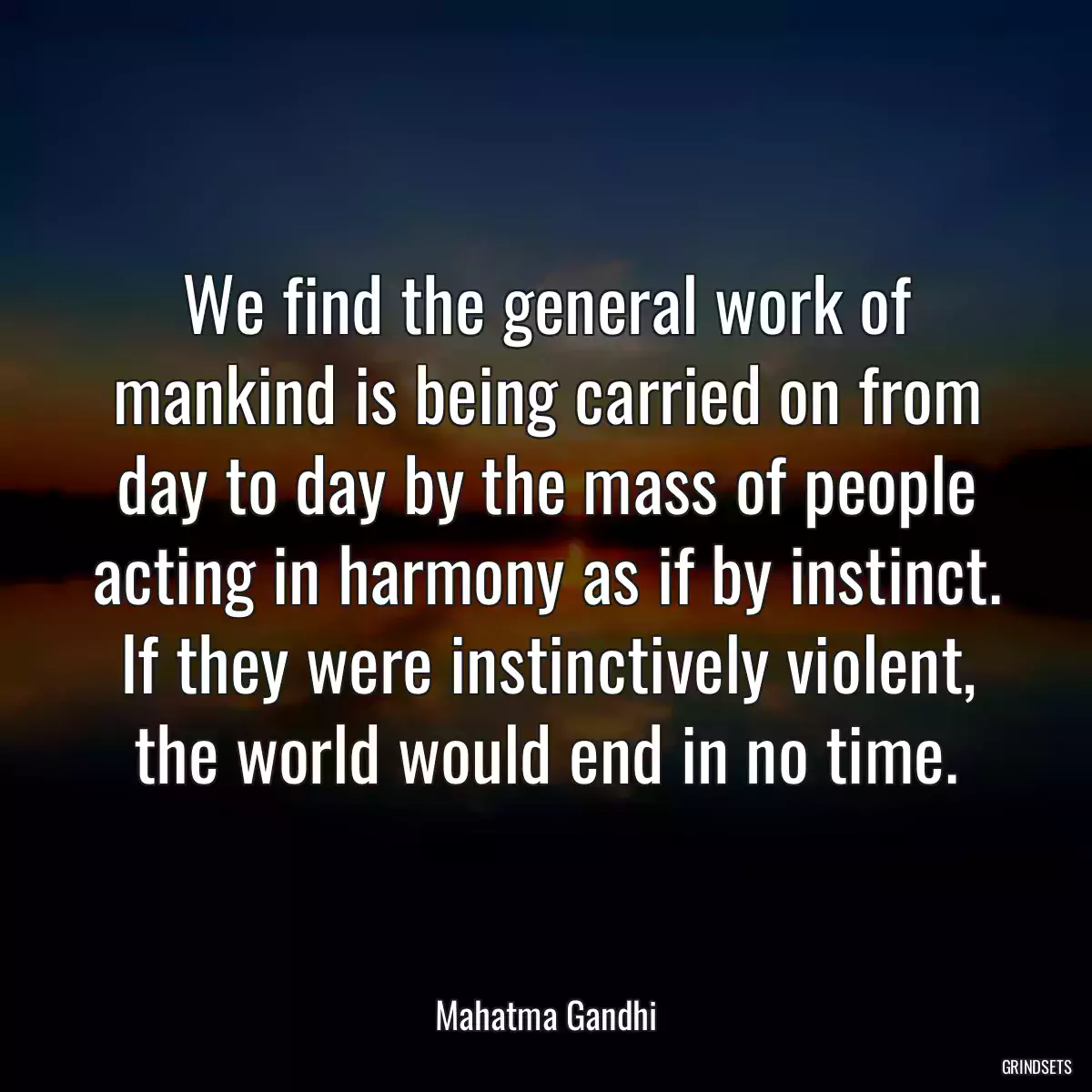 We find the general work of mankind is being carried on from day to day by the mass of people acting in harmony as if by instinct. If they were instinctively violent, the world would end in no time.