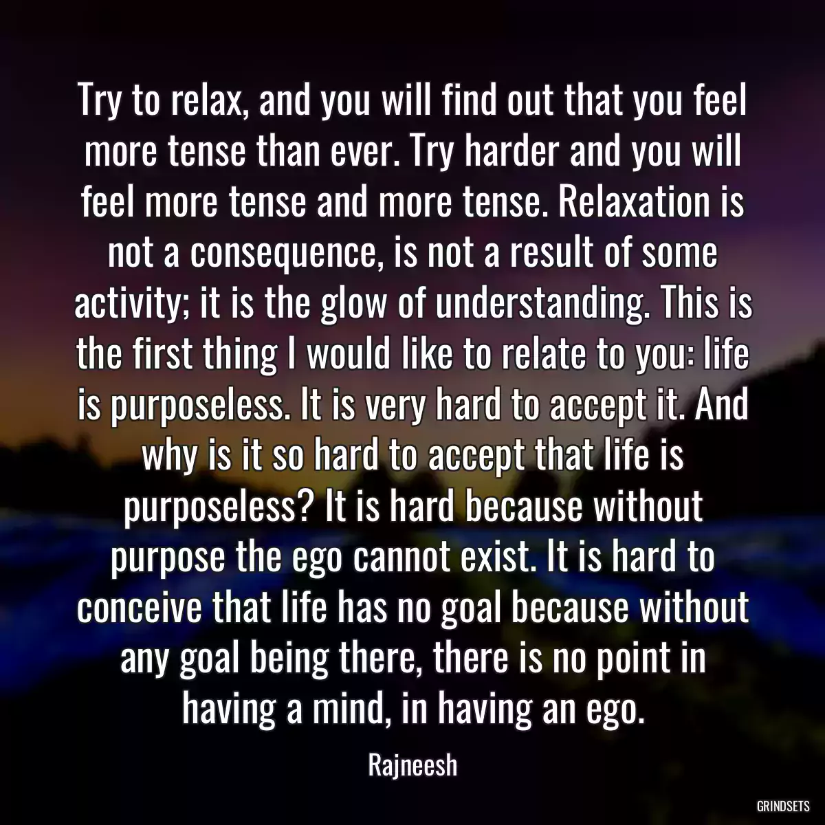 Try to relax, and you will find out that you feel more tense than ever. Try harder and you will feel more tense and more tense. Relaxation is not a consequence, is not a result of some activity; it is the glow of understanding. This is the first thing I would like to relate to you: life is purposeless. It is very hard to accept it. And why is it so hard to accept that life is purposeless? It is hard because without purpose the ego cannot exist. It is hard to conceive that life has no goal because without any goal being there, there is no point in having a mind, in having an ego.