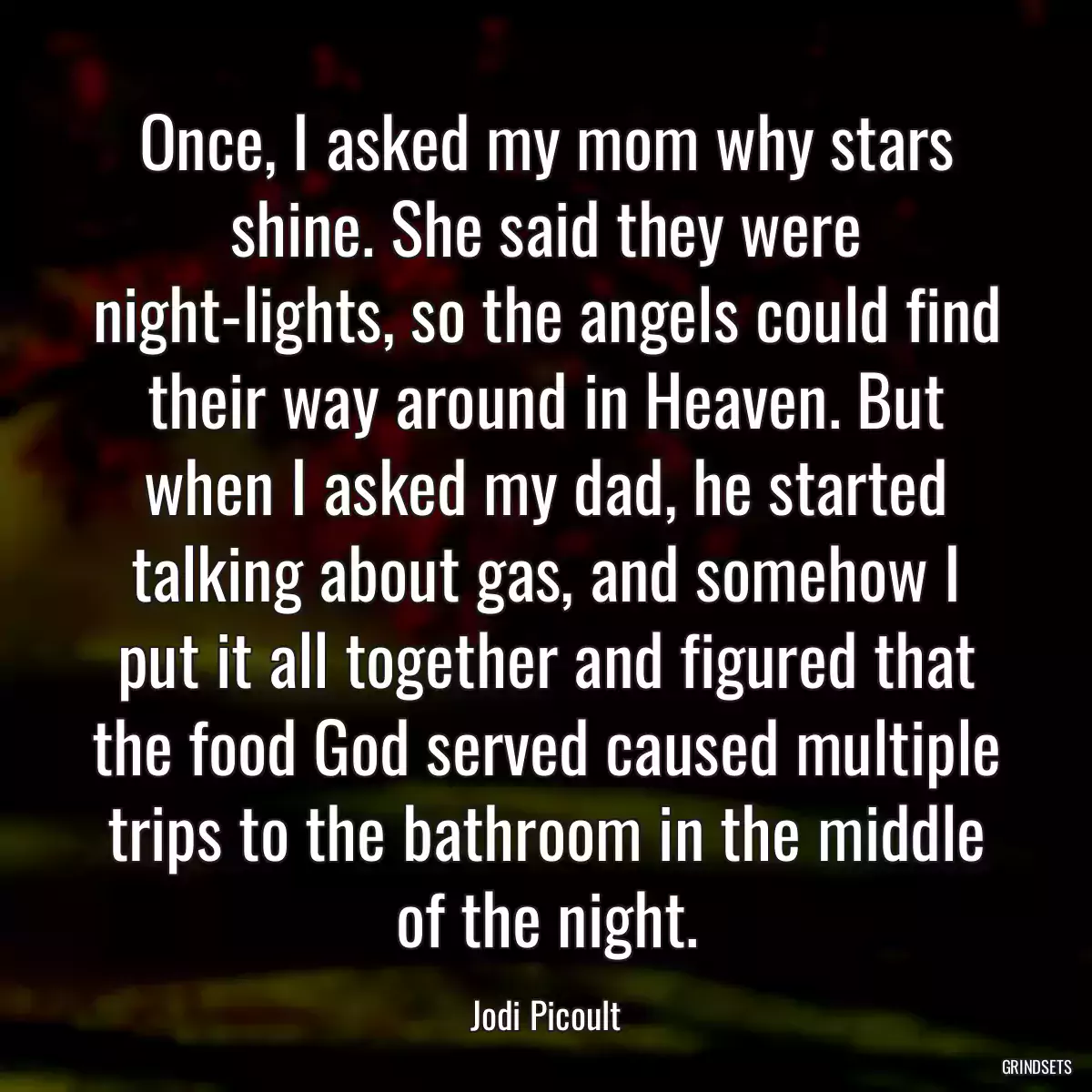 Once, I asked my mom why stars shine. She said they were night-lights, so the angels could find their way around in Heaven. But when I asked my dad, he started talking about gas, and somehow I put it all together and figured that the food God served caused multiple trips to the bathroom in the middle of the night.