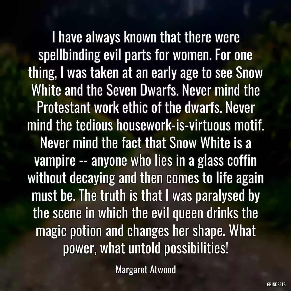 I have always known that there were spellbinding evil parts for women. For one thing, I was taken at an early age to see Snow White and the Seven Dwarfs. Never mind the Protestant work ethic of the dwarfs. Never mind the tedious housework-is-virtuous motif. Never mind the fact that Snow White is a vampire -- anyone who lies in a glass coffin without decaying and then comes to life again must be. The truth is that I was paralysed by the scene in which the evil queen drinks the magic potion and changes her shape. What power, what untold possibilities!