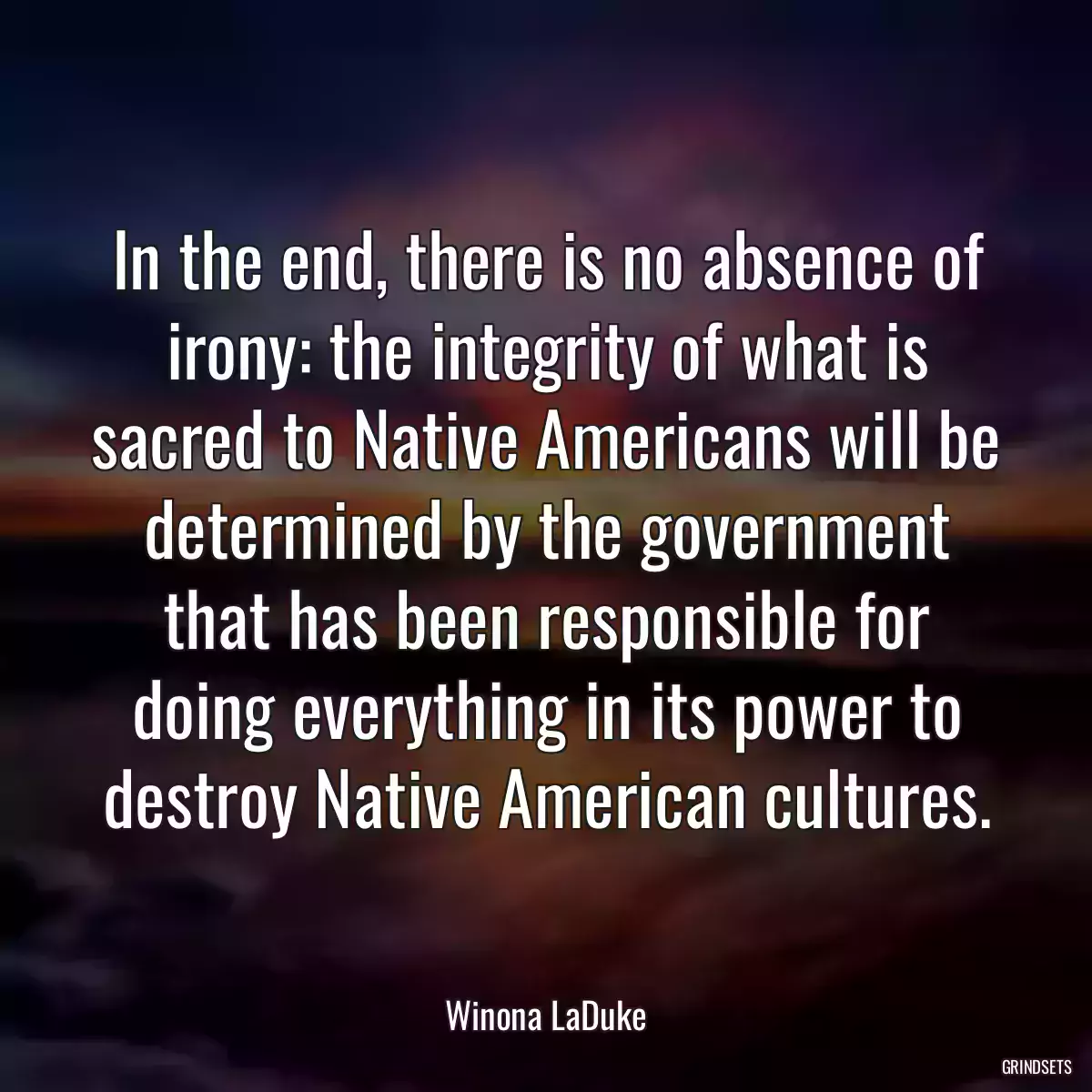 In the end, there is no absence of irony: the integrity of what is sacred to Native Americans will be determined by the government that has been responsible for doing everything in its power to destroy Native American cultures.