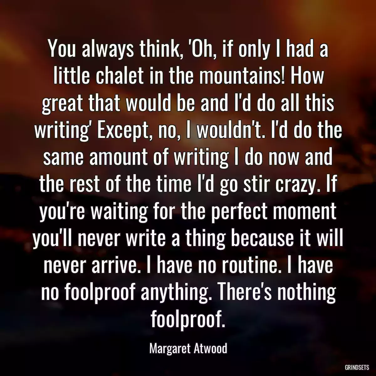 You always think, \'Oh, if only I had a little chalet in the mountains! How great that would be and I\'d do all this writing\' Except, no, I wouldn\'t. I\'d do the same amount of writing I do now and the rest of the time I\'d go stir crazy. If you\'re waiting for the perfect moment you\'ll never write a thing because it will never arrive. I have no routine. I have no foolproof anything. There\'s nothing foolproof.