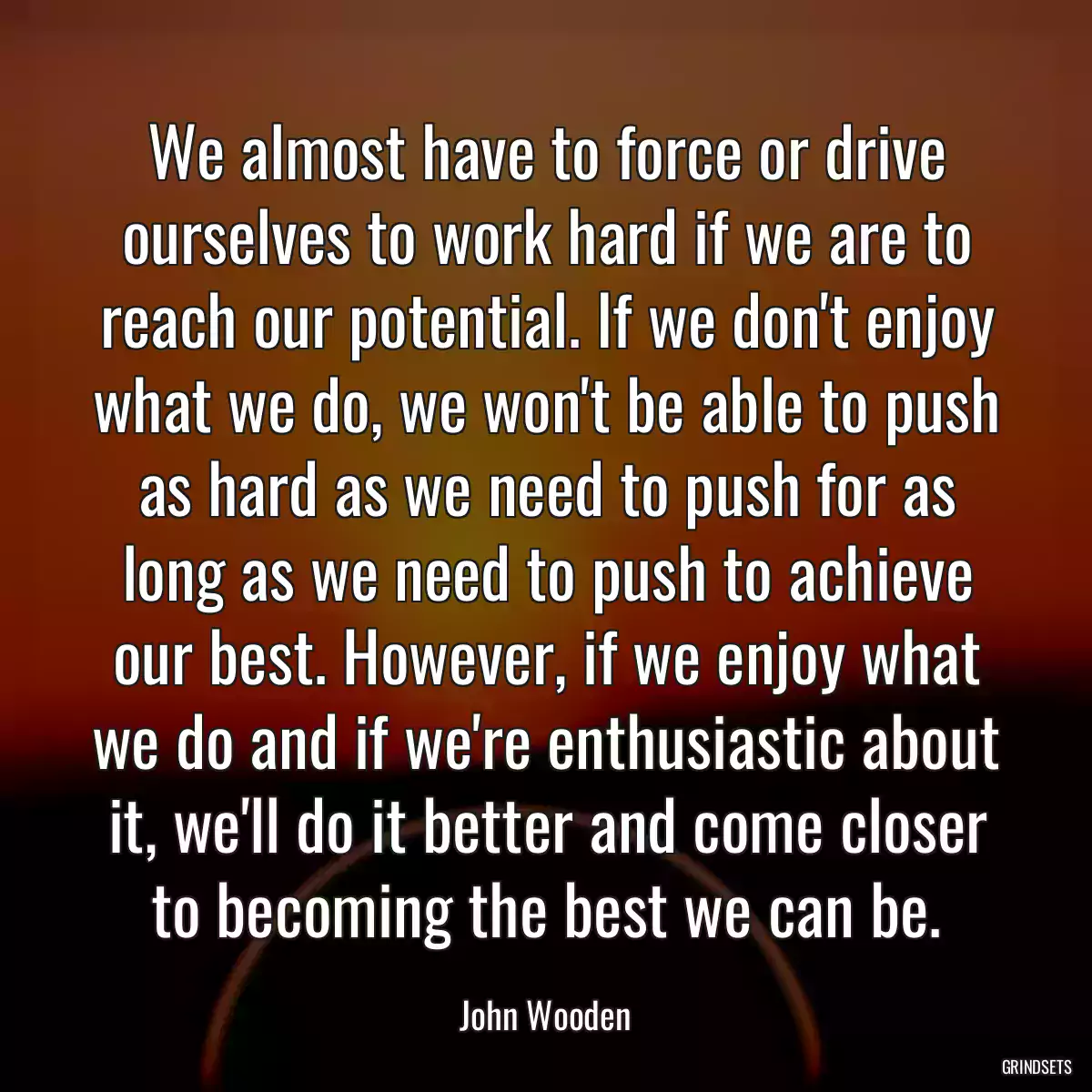 We almost have to force or drive ourselves to work hard if we are to reach our potential. If we don\'t enjoy what we do, we won\'t be able to push as hard as we need to push for as long as we need to push to achieve our best. However, if we enjoy what we do and if we\'re enthusiastic about it, we\'ll do it better and come closer to becoming the best we can be.