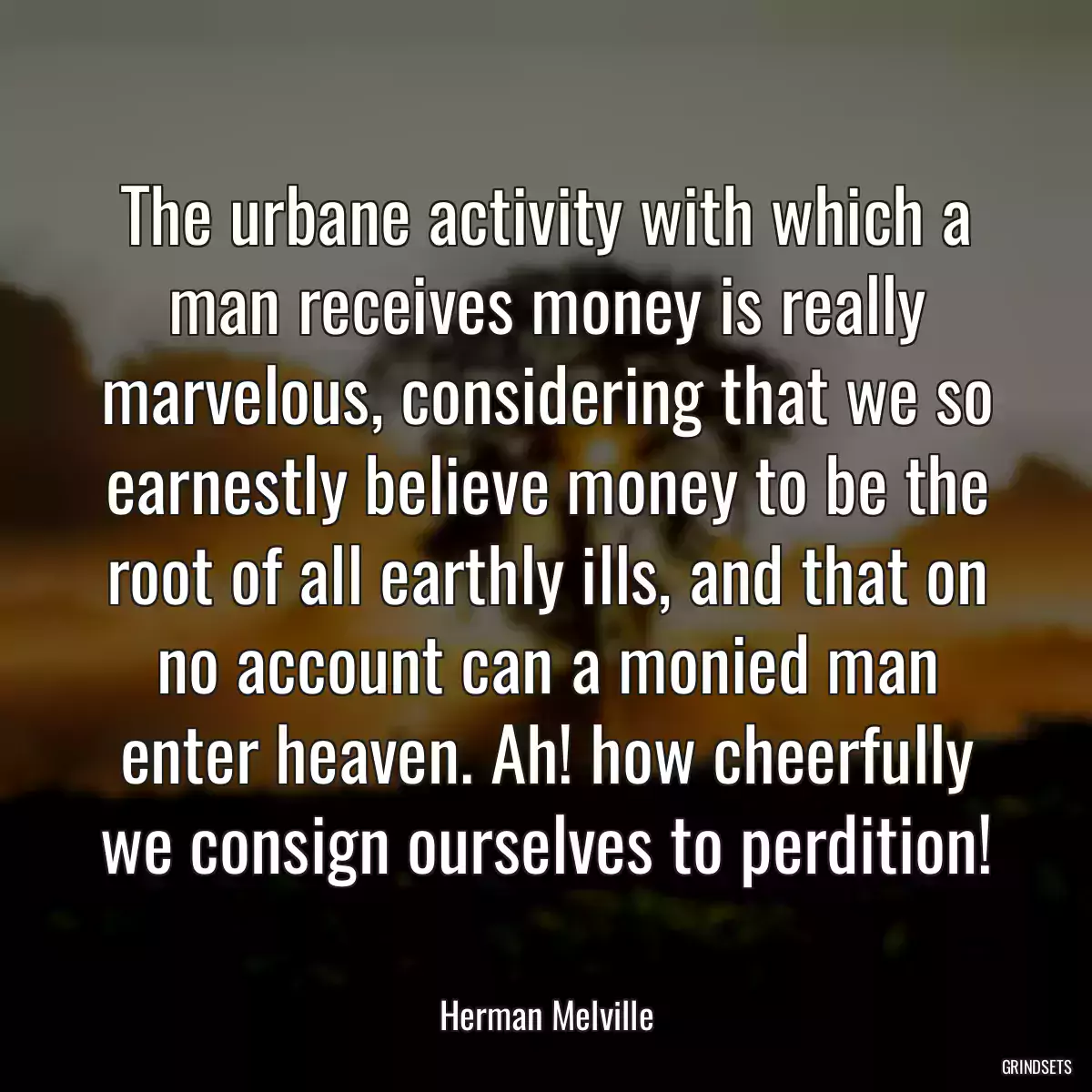 The urbane activity with which a man receives money is really marvelous, considering that we so earnestly believe money to be the root of all earthly ills, and that on no account can a monied man enter heaven. Ah! how cheerfully we consign ourselves to perdition!